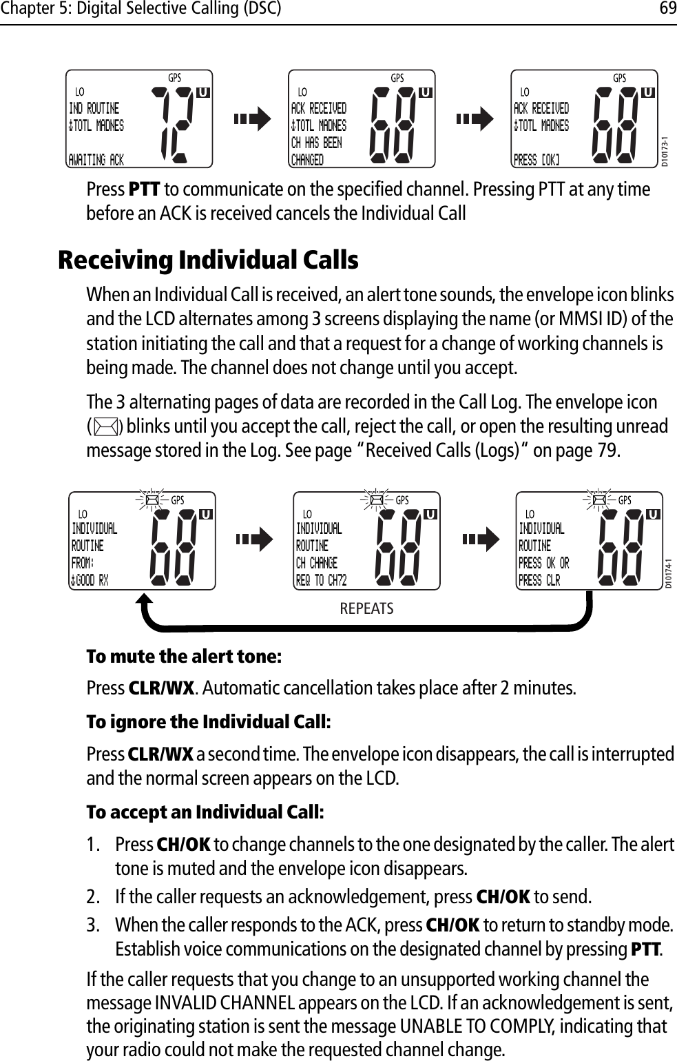 Chapter 5: Digital Selective Calling (DSC) 69            Press PTT to communicate on the specified channel. Pressing PTT at any time before an ACK is received cancels the Individual CallReceiving Individual CallsWhen an Individual Call is received, an alert tone sounds, the envelope icon blinks and the LCD alternates among 3 screens displaying the name (or MMSI ID) of the station initiating the call and that a request for a change of working channels is being made. The channel does not change until you accept.The 3 alternating pages of data are recorded in the Call Log. The envelope icon ()blinks until you accept the call, reject the call, or open the resulting unread message stored in the Log. See page “Received Calls (Logs)“ on page 79.            To mute the alert tone:Press CLR/WX.Automatic cancellation takes place after 2 minutes.To ignore the Individual Call:Press CLR/WX a second time. The envelope icon disappears, the call is interrupted and the normal screen appears on the LCD.To accept an Individual Call:1. Press CH/OK to change channels to the one designated by the caller. The alert tone is muted and the envelope icon disappears. 2. If the caller requests an acknowledgement, press CH/OK to send.3. When the caller responds to the ACK, press CH/OK to return to standby mode. Establish voice communications on the designated channel by pressing PTT.If the caller requests that you change to an unsupported working channel the message INVALID CHANNEL appears on the LCD. If an acknowledgement is sent, the originating station is sent the message UNABLE TO COMPLY, indicating that your radio could not make the requested channel change.D10173-172IND ROUTINE TOTL MADNES AWAITING ACK68ACK RECEIVED TOTL MADNES CH HAS BEENCHANGED68ACK RECEIVED TOTL MADNES PRESS [OK]REPEATSINDIVIDUALROUTINEFROM: GOOD RX68INDIVIDUALROUTINECH CHANGEREQ TO CH7268INDIVIDUALROUTINEPRESS OK ORPRESS CLR68D10174-1