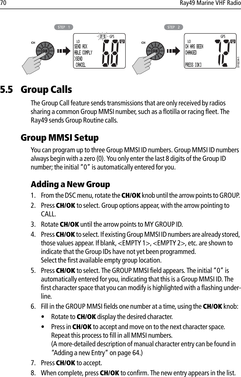 70 Ray49 Marine VHF Radio            5.5 Group CallsThe Group Call feature sends transmissions that are only received by radios sharing a common Group MMSI number, such as a flotilla or racing fleet. The Ray49 sends Group Routine calls.Group MMSI SetupYou can program up to three Group MMSI ID numbers. Group MMSI ID numbers always begin with a zero (0). You only enter the last 8 digits of the Group ID number; the initial “0” is automatically entered for you.Adding a New Group1. From the DSC menu, rotate the CH/OK knob until the arrow points to GROUP. 2. Press CH/OK to select. Group options appear, with the arrow pointing to CALL.3. Rotate CH/OK until the arrow points to MY GROUP ID. 4. Press CH/OK to select. If existing Group MMSI ID numbers are already stored, those values appear. If blank, &lt;EMPTY 1&gt;, &lt;EMPTY 2&gt;, etc. are shown to indicate that the Group IDs have not yet been programmed.Select the first available empty group location.5. Press CH/OK to select. The GROUP MMSI field appears. The initial “0” is automatically entered for you, indicating that this is a Group MMSI ID. The first character space that you can modify is highlighted with a flashing under-line.6. Fill in the GROUP MMSI fields one number at a time, using the CH/OK knob:• Rotate to CH/OK display the desired character.• Press in CH/OK to accept and move on to the next character space. Repeat this process to fill in all MMSI numbers.(A more-detailed description of manual character entry can be found in “Adding a new Entry“ on page 64.)7. Press CH/OK to accept.8. When complete, press CH/OK to confirm. The new entry appears in the list.D10234-1SEND ACKABLE COMPLY&gt;SEND CANCEL68CH HAS BEENCHANGED PRESS [OK]72