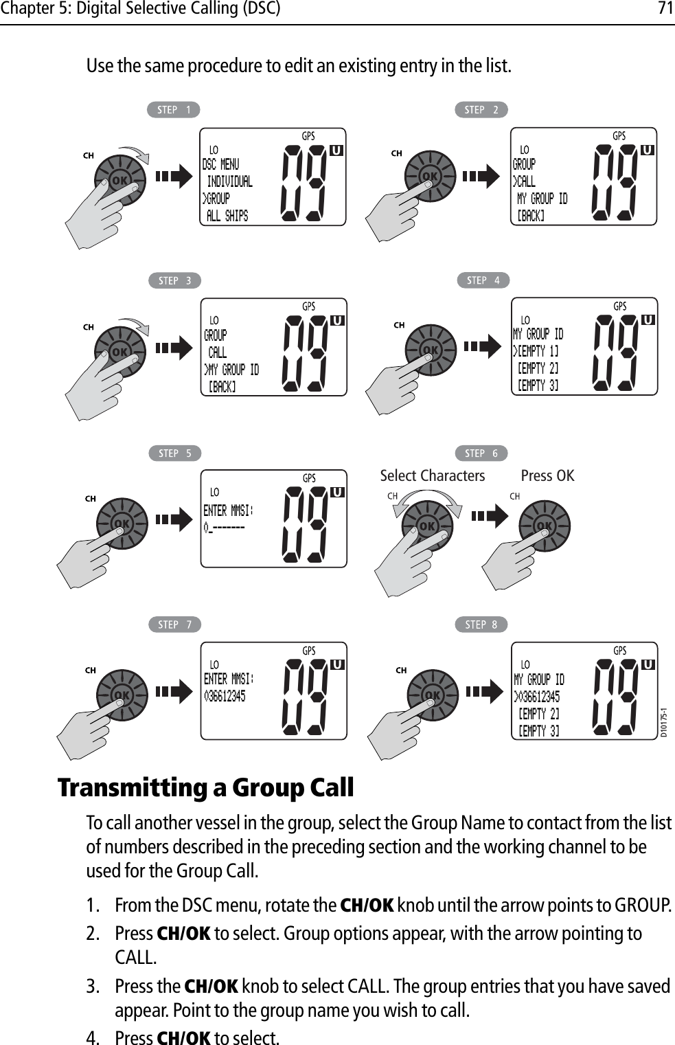 Chapter 5: Digital Selective Calling (DSC) 71Use the same procedure to edit an existing entry in the list.            Transmitting a Group CallTo call another vessel in the group, select the Group Name to contact from the list of numbers described in the preceding section and the working channel to be used for the Group Call. 1. From the DSC menu, rotate the CH/OK knob until the arrow points to GROUP. 2. Press CH/OK to select. Group options appear, with the arrow pointing to CALL.3. Press the CH/OK knob to select CALL. The group entries that you have saved appear. Point to the group name you wish to call.4. Press CH/OK to select.D10175-1Select Characters Press OKDSC MENU INDIVIDUAL&gt;GROUP ALL SHIPS09GROUP&gt;CALL MY GROUP ID  [BACK]0909GROUP CALL&gt;MY GROUP ID  [BACK]09MY GROUP ID&gt;[EMPTY 1] [EMPTY 2] [EMPTY 3]09ENTER MMSI:0_-------ENTER NAME: -----------09ENTER MMSI:036612345ENTER NAME:RAYMARINE09MY GROUP ID&gt;036612345 [EMPTY 2] [EMPTY 3]