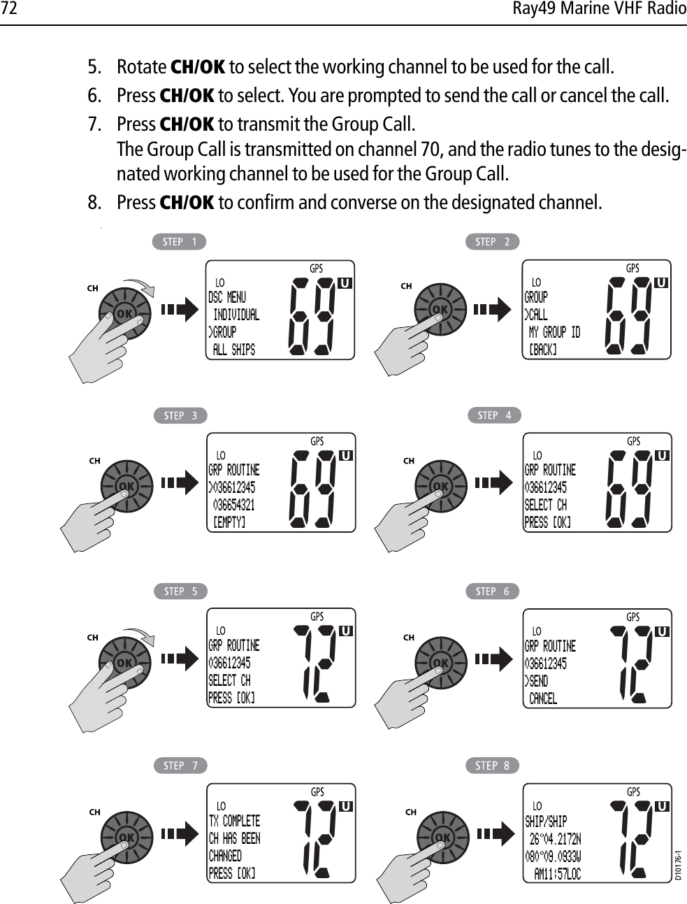 72 Ray49 Marine VHF Radio5. Rotate CH/OK to select the working channel to be used for the call.6. Press CH/OK to select. You are prompted to send the call or cancel the call.7. Press CH/OK to transmit the Group Call.The Group Call is transmitted on channel 70, and the radio tunes to the desig-nated working channel to be used for the Group Call.8. Press CH/OK to confirm and converse on the designated channel.            .D10176-1DSC MENU INDIVIDUAL&gt;GROUP ALL SHIPS69GROUP&gt;CALL MY GROUP ID  [BACK]6969GRP ROUTINE&gt;036612345 036654321  [EMPTY]69GRP ROUTINE036612345SELECT CH PRESS [OK]72GRP ROUTINE036612345SELECT CH PRESS [OK]72GRP ROUTINE036612345&gt;SEND  CANCEL72TX COMPLETECH HAS BEENCHANGEDPRESS [OK]72SHIP/SHIP 26 04.2172N080 09.0933W  AM11:57LOC