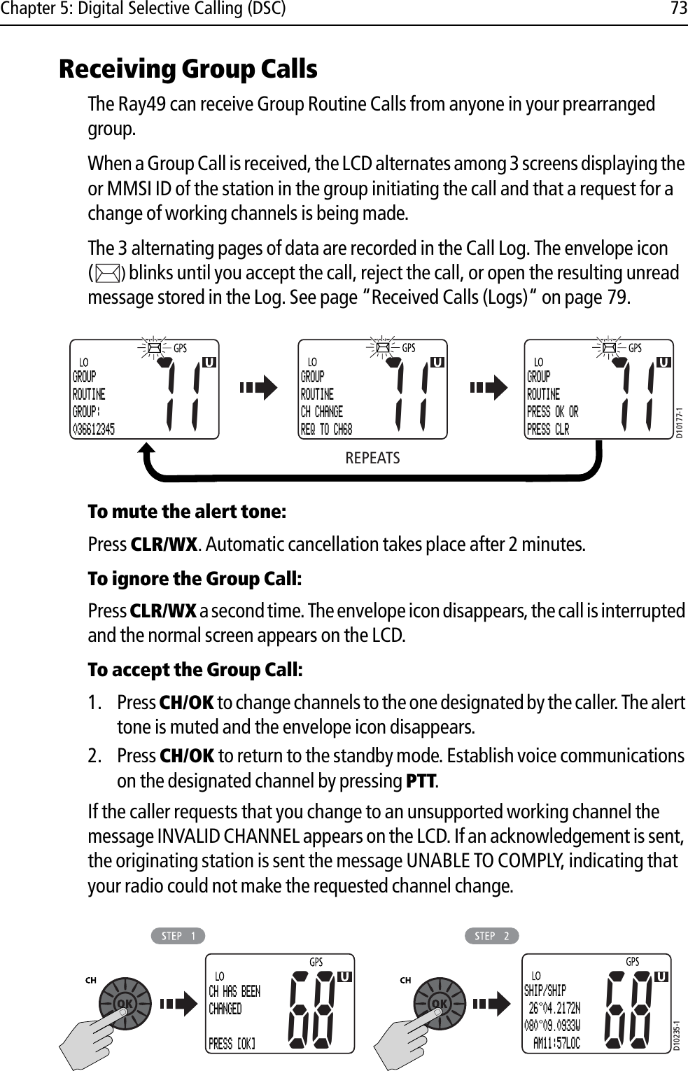 Chapter 5: Digital Selective Calling (DSC) 73Receiving Group CallsThe Ray49 can receive Group Routine Calls from anyone in your prearranged group.When a Group Call is received, the LCD alternates among 3 screens displaying the or MMSI ID of the station in the group initiating the call and that a request for a change of working channels is being made.The 3 alternating pages of data are recorded in the Call Log. The envelope icon ()blinks until you accept the call, reject the call, or open the resulting unread message stored in the Log. See page “Received Calls (Logs)“ on page 79.            To mute the alert tone:Press CLR/WX.Automatic cancellation takes place after 2 minutes.To ignore the Group Call:Press CLR/WX a second time. The envelope icon disappears, the call is interrupted and the normal screen appears on the LCD.To accept the Group Call:1. Press CH/OK to change channels to the one designated by the caller. The alert tone is muted and the envelope icon disappears. 2. Press CH/OK to return to the standby mode. Establish voice communications on the designated channel by pressing PTT.If the caller requests that you change to an unsupported working channel the message INVALID CHANNEL appears on the LCD. If an acknowledgement is sent, the originating station is sent the message UNABLE TO COMPLY, indicating that your radio could not make the requested channel change.            REPEATSD10177-1GROUPROUTINEGROUP:03661234571GROUPROUTINECH CHANGEREQ TO CH6871GROUPROUTINEPRESS OK ORPRESS CLR71D10235-168CH HAS BEENCHANGED PRESS [OK]68SHIP/SHIP 26 04.2172N080 09.0933W  AM11:57LOC