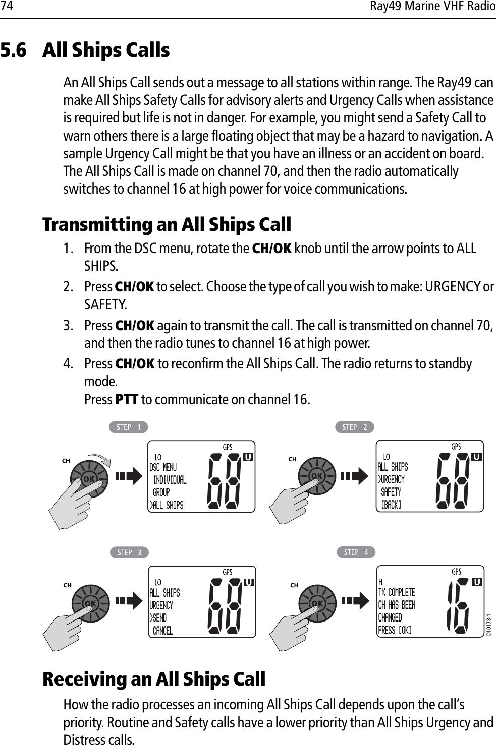 74 Ray49 Marine VHF Radio5.6 All Ships CallsAn All Ships Call sends out a message to all stations within range. The Ray49 can make All Ships Safety Calls for advisory alerts and Urgency Calls when assistance is required but life is not in danger. For example, you might send a Safety Call to warn others there is a large floating object that may be a hazard to navigation. A sample Urgency Call might be that you have an illness or an accident on board. The All Ships Call is made on channel 70, and then the radio automatically switches to channel 16 at high power for voice communications.Transmitting an All Ships Call1. From the DSC menu, rotate the CH/OK knob until the arrow points to ALL SHIPS. 2. Press CH/OK to select. Choose the type of call you wish to make: URGENCY or SAFETY.3. Press CH/OK again to transmit the call. The call is transmitted on channel 70, and then the radio tunes to channel 16 at high power.4. Press CH/OK to reconfirm the All Ships Call. The radio returns to standby mode.Press PTT to communicate on channel 16.            Receiving an All Ships CallHow the radio processes an incoming All Ships Call depends upon the call’s priority. Routine and Safety calls have a lower priority than All Ships Urgency and Distress calls.D10178-1DSC MENU INDIVIDUAL GROUP&gt;ALL SHIPS68ALL SHIPS&gt;URGENCY SAFETY  [BACK]6868ALL SHIPSURGENCY&gt;SEND  CANCEL16TX COMPLETECH HAS BEENCHANGEDPRESS [OK]