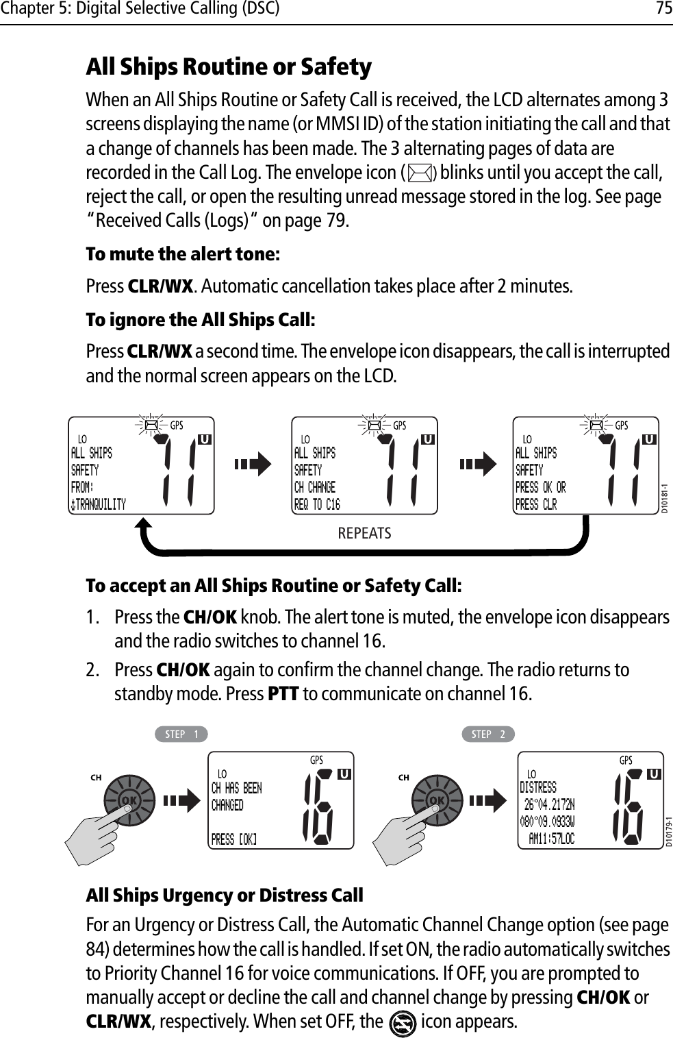 Chapter 5: Digital Selective Calling (DSC) 75All Ships Routine or SafetyWhen an All Ships Routine or Safety Call is received, the LCD alternates among 3 screens displaying the name (or MMSI ID) of the station initiating the call and that a change of channels has been made. The 3 alternating pages of data are recorded in the Call Log. The envelope icon ( )blinks until you accept the call, reject the call, or open the resulting unread message stored in the log. See page “Received Calls (Logs)“ on page 79.To mute the alert tone:Press CLR/WX.Automatic cancellation takes place after 2 minutes.To ignore the All Ships Call:Press CLR/WXa second time. The envelope icon disappears, the call is interrupted and the normal screen appears on the LCD.            To accept an All Ships Routine or Safety Call:1. Press the CH/OK knob. The alert tone is muted, the envelope icon disappears and the radio switches to channel 16.2. Press CH/OK again to confirm the channel change. The radio returns to standby mode. Press PTT to communicate on channel 16.            All Ships Urgency or Distress CallFor an Urgency or Distress Call, the Automatic Channel Change option (see page 84) determines how the call is handled. If set ON, the radio automatically switches to Priority Channel 16 for voice communications. If OFF, you are prompted to manually accept or decline the call and channel change by pressing CH/OK or CLR/WX, respectively. When set OFF, the  icon appears.REPEATSD10181-1ALL SHIPSSAFETYFROM: TRANQUILITY71ALL SHIPSSAFETYCH CHANGEREQ TO C1671ALL SHIPSSAFETYPRESS OK ORPRESS CLR71D10179-116CH HAS BEENCHANGED PRESS [OK]16DISTRESS 26 04.2172N080 09.0933W  AM11:57LOC