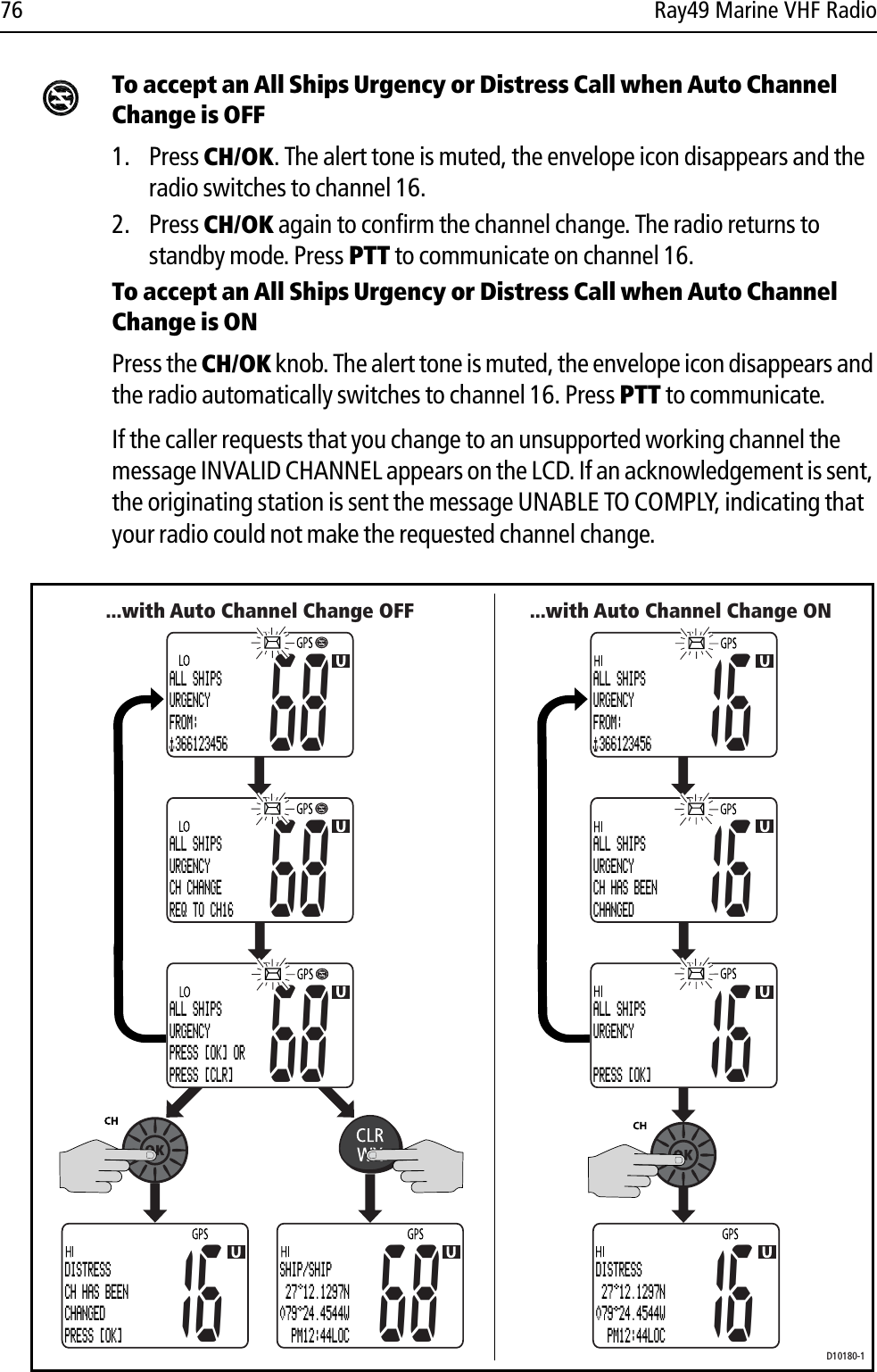 76 Ray49 Marine VHF RadioTo accept an All Ships Urgency or Distress Call when Auto Channel Change is OFF1. Press CH/OK. The alert tone is muted, the envelope icon disappears and the radio switches to channel 16. 2. Press CH/OK again to confirm the channel change. The radio returns to standby mode. Press PTT to communicate on channel 16.To accept an All Ships Urgency or Distress Call when Auto Channel Change is ONPress the CH/OK knob. The alert tone is muted, the envelope icon disappears and the radio automatically switches to channel 16. Press PTT to communicate.If the caller requests that you change to an unsupported working channel the message INVALID CHANNEL appears on the LCD. If an acknowledgement is sent, the originating station is sent the message UNABLE TO COMPLY, indicating that your radio could not make the requested channel change.            ...with Auto Channel Change OFFD10180-1...with Auto Channel Change ON68ALL SHIPSURGENCYFROM: 36612345668ALL SHIPSURGENCYCH CHANGEREQ TO CH1668ALL SHIPSURGENCYPRESS [OK] OR PRESS [CLR] 16DISTRESSCH HAS BEENCHANGEDPRESS [OK]68SHIP/SHIP 27 12.1297N079 24.4544W  PM12:44LOC16ALL SHIPSURGENCYFROM: 36612345616ALL SHIPSURGENCYCH HAS BEENCHANGED16ALL SHIPSURGENCYPRESS [OK]16DISTRESS 27 12.1297N079 24.4544W  PM12:44LOC