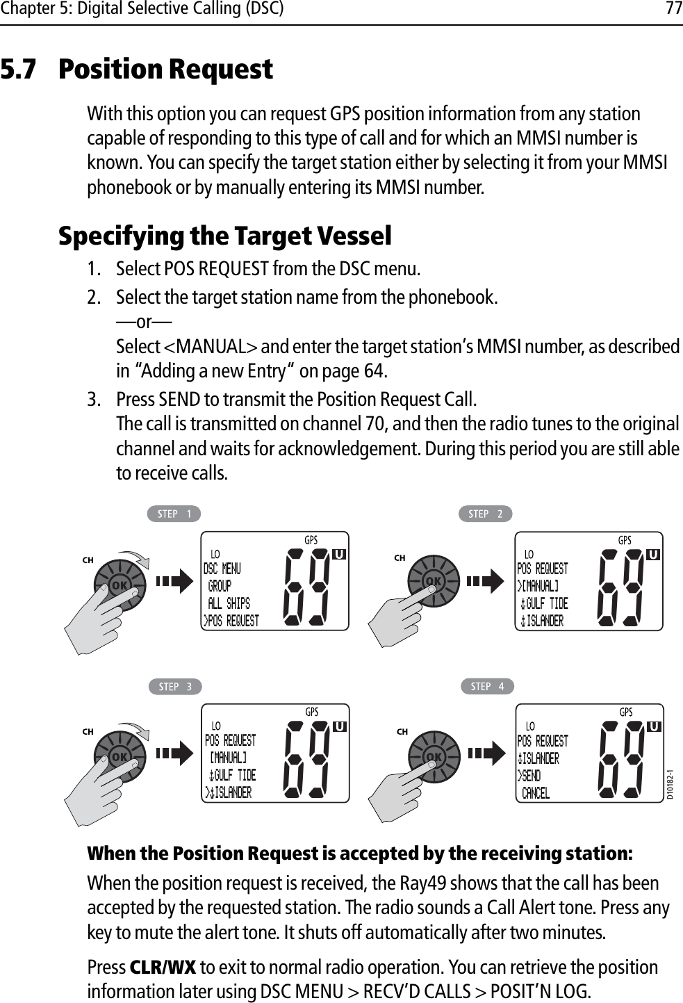 Chapter 5: Digital Selective Calling (DSC) 775.7 Position RequestWith this option you can request GPS position information from any station capable of responding to this type of call and for which an MMSI number is known. You can specify the target station either by selecting it from your MMSI phonebook or by manually entering its MMSI number.Specifying the Target Vessel1. Select POS REQUEST from the DSC menu.2. Select the target station name from the phonebook.—or—Select &lt;MANUAL&gt; and enter the target station’s MMSI number, as described in “Adding a new Entry“ on page 64.3. Press SEND to transmit the Position Request Call. The call is transmitted on channel 70, and then the radio tunes to the original channel and waits for acknowledgement. During this period you are still able to receive calls.            When the Position Request is accepted by the receiving station:When the position request is received, the Ray49 shows that the call has been accepted by the requested station. The radio sounds a Call Alert tone. Press any key to mute the alert tone. It shuts off automatically after two minutes.Press CLR/WX to exit to normal radio operation. You can retrieve the position information later using DSC MENU &gt; RECV’D CALLS &gt; POSIT’N LOG.D10182-1DSC MENU GROUP ALL SHIPS&gt;POS REQUEST69POS REQUEST&gt;[MANUAL]  GULF TIDE   ISLANDER6969POS REQUEST [MANUAL]  GULF TIDE &gt; ISLANDER69POS REQUEST ISLANDER&gt;SEND CANCEL