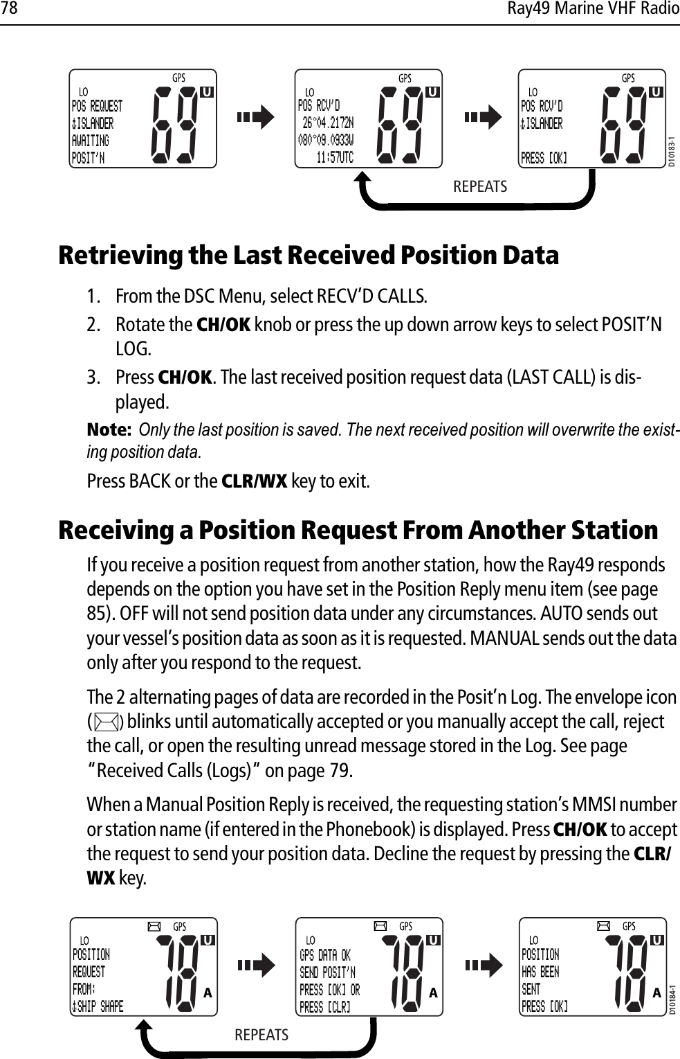 78 Ray49 Marine VHF Radio            Retrieving the Last Received Position Data1. From the DSC Menu, select RECV’D CALLS.2. Rotate the CH/OK knob or press the up down arrow keys to select POSIT’N LOG.3. Press CH/OK. The last received position request data (LAST CALL) is dis-played.Note:  Only the last position is saved. The next received position will overwrite the exist-ing position data. Press BACK or the CLR/WX key to exit.Receiving a Position Request From Another StationIf you receive a position request from another station, how the Ray49 responds depends on the option you have set in the Position Reply menu item (see page 85). OFF will not send position data under any circumstances. AUTO sends out your vessel’s position data as soon as it is requested. MANUAL sends out the data only after you respond to the request.The 2 alternating pages of data are recorded in the Posit’n Log. The envelope icon ()blinks until automatically accepted or you manually accept the call, reject the call, or open the resulting unread message stored in the Log. See page “Received Calls (Logs)“ on page 79.When a Manual Position Reply is received, the requesting station’s MMSI number or station name (if entered in the Phonebook) is displayed. Press CH/OK to accept the request to send your position data. Decline the request by pressing the CLR/WX key.            REPEATSD10183-1POS REQUEST ISLANDERAWAITING POSIT&apos;N69 69POS RCV&apos;D 26 04.2172N080 09.0933W    11:57UTCPOS RCV&apos;D ISLANDERPRESS [OK]69REPEATSD10184-1POSITIONREQUESTFROM: SHIP SHAPE78 78GPS DATA OKSEND POSIT&apos;NPRESS [OK] ORPRESS [CLR]POSITIONHAS BEENSENTPRESS [OK]78