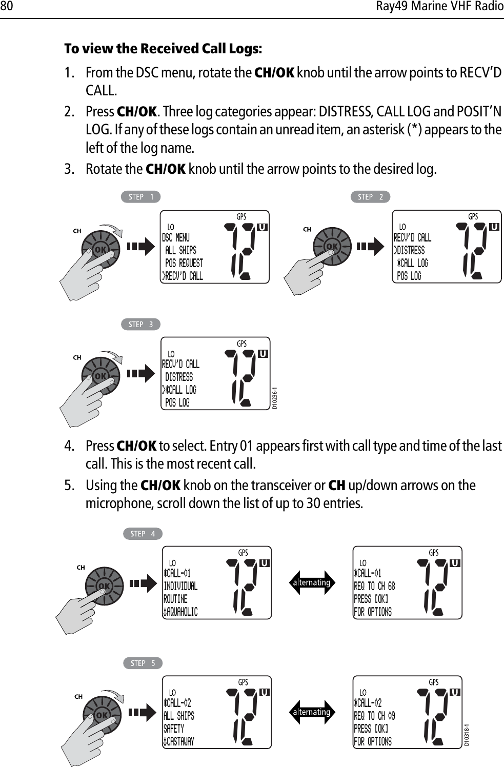 80 Ray49 Marine VHF RadioTo view the Received Call Logs:1. From the DSC menu, rotate the CH/OK knob until the arrow points to RECV’D CALL.2. Press CH/OK. Three log categories appear: DISTRESS, CALL LOG and POSIT’N LOG. If any of these logs contain an unread item, an asterisk (*) appears to the left of the log name.3. Rotate the CH/OK knob until the arrow points to the desired log.            4. Press CH/OK to select. Entry 01 appears first with call type and time of the last call. This is the most recent call.5. Using the CH/OK knob on the transceiver or CH up/down arrows on the microphone, scroll down the list of up to 30 entries.            D10236-1DSC MENU ALL SHIPS POS REQUEST&gt;RECV&apos;D CALL72RECV&apos;D CALL&gt;DISTRESS *CALL LOG  POS LOG7272RECV&apos;D CALL DISTRESS&gt;*CALL LOG  POS LOGD10318-172*CALL-01INDIVIDUALROUTINE  AQUAHOLIC72*CALL-01REQ TO CH 68PRESS [OK]FOR OPTIONS72*CALL-02ALL SHIPSSAFETY  CASTAWAY72*CALL-02REQ TO CH 09PRESS [OK]FOR OPTIONS