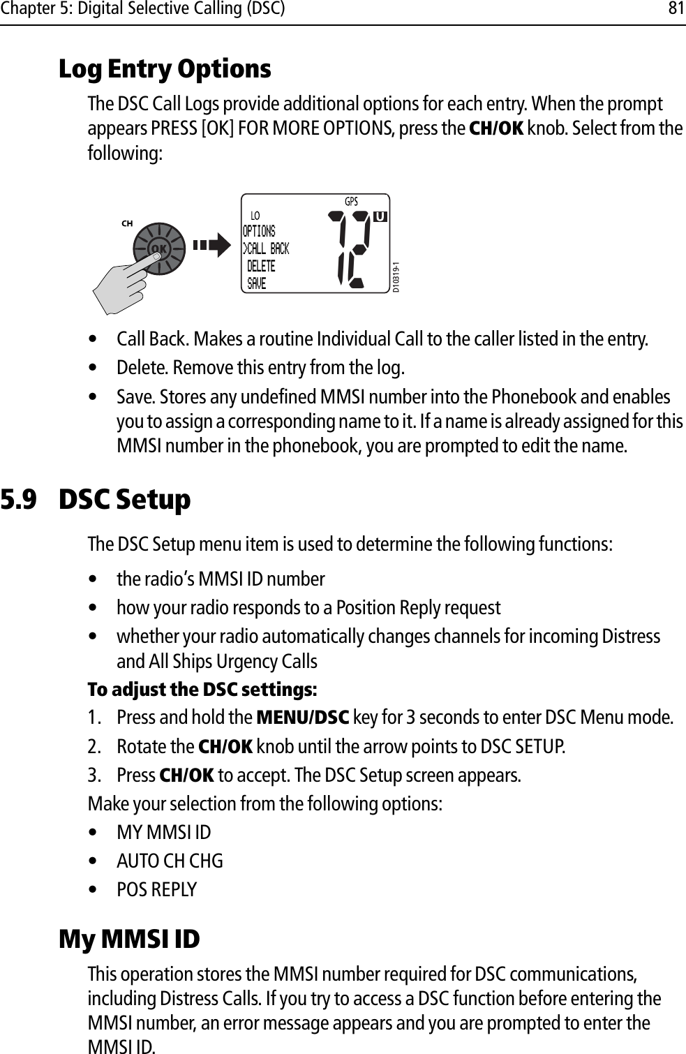 Chapter 5: Digital Selective Calling (DSC) 81Log Entry OptionsThe DSC Call Logs provide additional options for each entry. When the prompt appears PRESS [OK] FOR MORE OPTIONS, press the CH/OK knob. Select from the following:            • Call Back. Makes a routine Individual Call to the caller listed in the entry. • Delete. Remove this entry from the log.• Save. Stores any undefined MMSI number into the Phonebook and enables you to assign a corresponding name to it. If a name is already assigned for this MMSI number in the phonebook, you are prompted to edit the name.5.9 DSC SetupThe DSC Setup menu item is used to determine the following functions:• the radio’s MMSI ID number• how your radio responds to a Position Reply request• whether your radio automatically changes channels for incoming Distress and All Ships Urgency CallsTo adjust the DSC settings:1. Press and hold the MENU/DSC key for 3 seconds to enter DSC Menu mode.2. Rotate the CH/OK knob until the arrow points to DSC SETUP.3. Press CH/OK to accept. The DSC Setup screen appears.Make your selection from the following options:• MY MMSI ID• AUTO CH CHG• POS REPLYMy MMSI IDThis operation stores the MMSI number required for DSC communications, including Distress Calls. If you try to access a DSC function before entering the MMSI number, an error message appears and you are prompted to enter the MMSI ID.D10319-172OPTIONS&gt;CALL BACK DELETE  SAVE