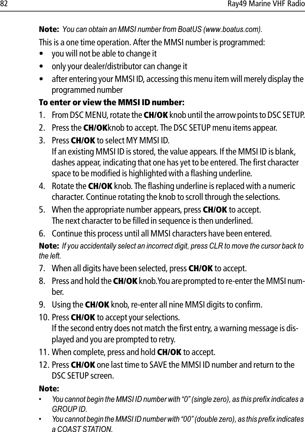 82 Ray49 Marine VHF RadioNote:  You can obtain an MMSI number from BoatUS (www.boatus.com). This is a one time operation. After the MMSI number is programmed:• you will not be able to change it• only your dealer/distributor can change it• after entering your MMSI ID, accessing this menu item will merely display the programmed numberTo enter or view the MMSI ID number:1. From DSC MENU, rotate the CH/OK knob until the arrow points to DSC SETUP.2. Press the CH/OKknob to accept. The DSC SETUP menu items appear.3. Press CH/OK to select MY MMSI ID.If an existing MMSI ID is stored, the value appears. If the MMSI ID is blank, dashes appear, indicating that one has yet to be entered. The first character space to be modified is highlighted with a flashing underline.4. Rotate the CH/OK knob. The flashing underline is replaced with a numeric character. Continue rotating the knob to scroll through the selections.5. When the appropriate number appears, press CH/OK to accept. The next character to be filled in sequence is then underlined. 6. Continue this process until all MMSI characters have been entered.Note:  If you accidentally select an incorrect digit, press CLR to move the cursor back to the left.7. When all digits have been selected, press CH/OK to accept.8. Press and hold the CH/OK knob.You are prompted to re-enter the MMSI num-ber.9. Using the CH/OK knob, re-enter all nine MMSI digits to confirm. 10. Press CH/OK to accept your selections.If the second entry does not match the first entry, a warning message is dis-played and you are prompted to retry.11. When complete, press and hold CH/OK to accept.12. Press CH/OK one last time to SAVE the MMSI ID number and return to the DSC SETUP screen.Note:  • You cannot begin the MMSI ID number with “0” (single zero), as this prefix indicates a GROUP ID.• You cannot begin the MMSI ID number with “00” (double zero), as this prefix indicates a COAST STATION. 