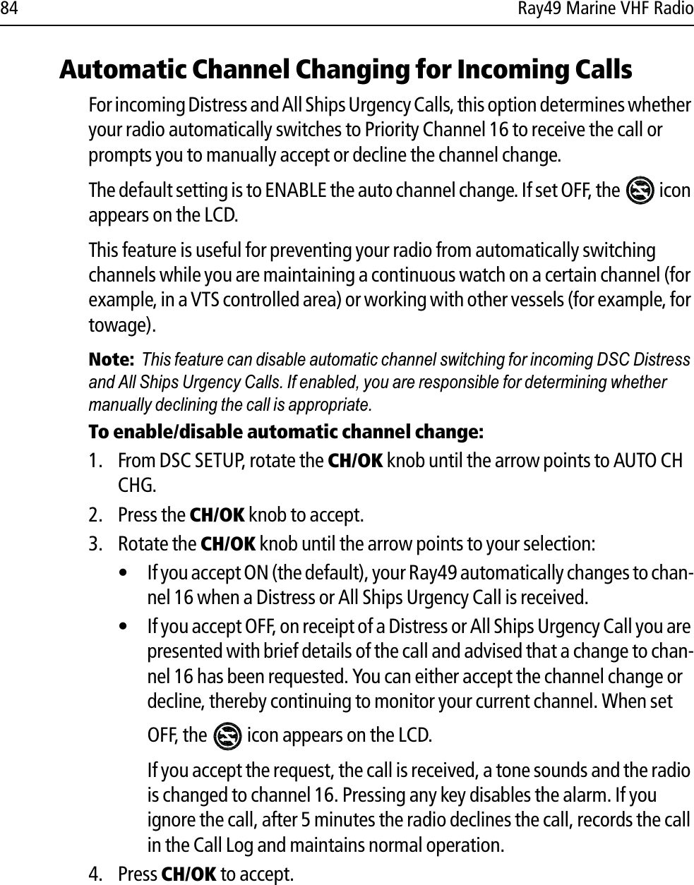 84 Ray49 Marine VHF RadioAutomatic Channel Changing for Incoming CallsFor incoming Distress and All Ships Urgency Calls, this option determines whether your radio automatically switches to Priority Channel 16 to receive the call or prompts you to manually accept or decline the channel change.The default setting is to ENABLE the auto channel change. If set OFF, the   icon appears on the LCD.This feature is useful for preventing your radio from automatically switching channels while you are maintaining a continuous watch on a certain channel (for example, in a VTS controlled area) or working with other vessels (for example, for towage).Note:  This feature can disable automatic channel switching for incoming DSC Distress and All Ships Urgency Calls. If enabled, you are responsible for determining whether manually declining the call is appropriate.To enable/disable automatic channel change:1. From DSC SETUP, rotate the CH/OK knob until the arrow points to AUTO CH CHG.2. Press the CH/OK knob to accept.3. Rotate the CH/OK knob until the arrow points to your selection:• If you accept ON (the default), your Ray49 automatically changes to chan-nel 16 when a Distress or All Ships Urgency Call is received.• If you accept OFF, on receipt of a Distress or All Ships Urgency Call you are presented with brief details of the call and advised that a change to chan-nel 16 has been requested. You can either accept the channel change or decline, thereby continuing to monitor your current channel. When set OFF, the   icon appears on the LCD.If you accept the request, the call is received, a tone sounds and the radio is changed to channel 16. Pressing any key disables the alarm. If you ignore the call, after 5 minutes the radio declines the call, records the call in the Call Log and maintains normal operation.4. Press CH/OK to accept.