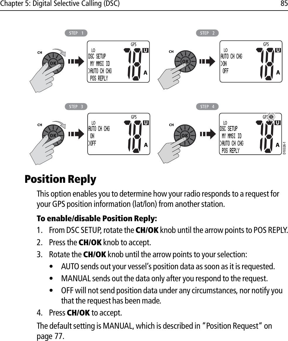 Chapter 5: Digital Selective Calling (DSC) 85            Position ReplyThis option enables you to determine how your radio responds to a request for your GPS position information (lat/lon) from another station.To enable/disable Position Reply:1. From DSC SETUP, rotate the CH/OK knob until the arrow points to POS REPLY.2. Press the CH/OK knob to accept.3. Rotate the CH/OK knob until the arrow points to your selection:• AUTO sends out your vessel’s position data as soon as it is requested.• MANUAL sends out the data only after you respond to the request.• OFF will not send position data under any circumstances, nor notify you that the request has been made.4. Press CH/OK to accept.The default setting is MANUAL, which is described in “Position Request“ on page 77.DSC SETUP MY MMSI ID&gt;AUTO CH CHG POS REPLY78AUTO CH CHG&gt;ON OFF7878AUTO CH CHG ON&gt;OFFD10326-178DSC SETUP MY MMSI ID&gt;AUTO CH CHG POS REPLY