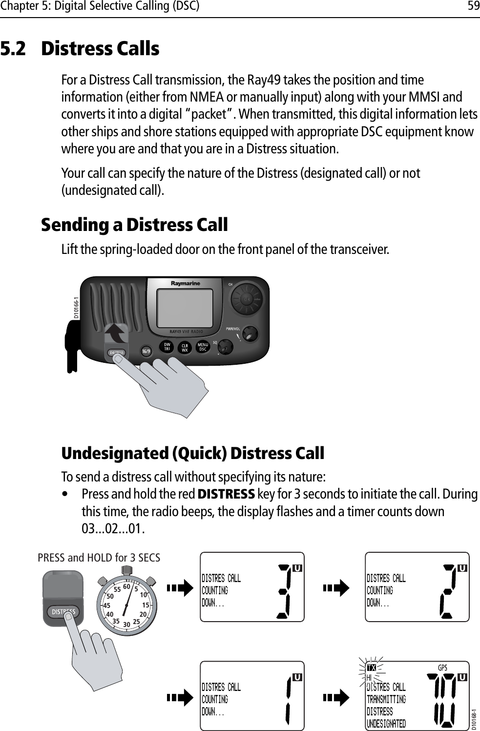 Chapter 5: Digital Selective Calling (DSC) 595.2 Distress CallsFor a Distress Call transmission, the Ray49 takes the position and time information (either from NMEA or manually input) along with your MMSI and converts it into a digital “packet”. When transmitted, this digital information lets other ships and shore stations equipped with appropriate DSC equipment know where you are and that you are in a Distress situation.Your call can specify the nature of the Distress (designated call) or not (undesignated call). Sending a Distress CallLift the spring-loaded door on the front panel of the transceiver.                        Undesignated (Quick) Distress CallTo send a distress call without specifying its nature:• Press and hold the red DISTRESS key for 3 seconds to initiate the call. During this time, the radio beeps, the display flashes and a timer counts down 03...02...01.            D10166-1D10168-1PRESS and HOLD for 3 SECS10152025303540455055 60 5DISTRES CALLCOUNTINGDOWN...DISTRES CALLCOUNTINGDOWN...DISTRES CALLCOUNTINGDOWN...DISTRES CALLTRANSMITTINGDISTRESSUNDESIGNATED