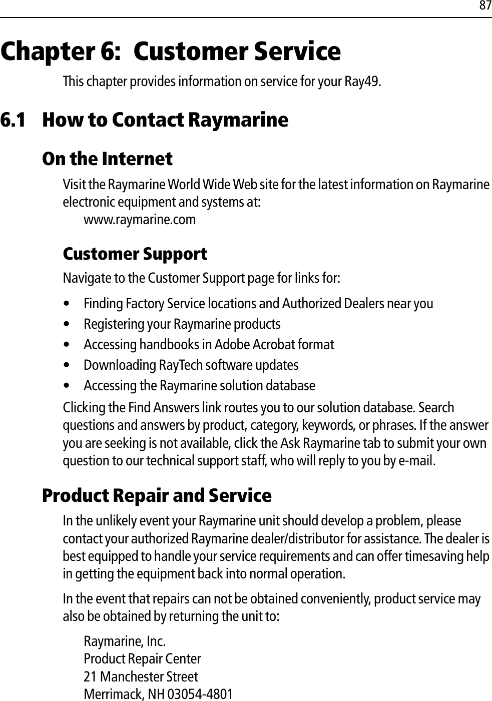 87Chapter 6: Customer ServiceThis chapter provides information on service for your Ray49.6.1 How to Contact RaymarineOn the InternetVisit the Raymarine World Wide Web site for the latest information on Raymarine electronic equipment and systems at:www.raymarine.comCustomer SupportNavigate to the Customer Support page for links for:• Finding Factory Service locations and Authorized Dealers near you• Registering your Raymarine products• Accessing handbooks in Adobe Acrobat format• Downloading RayTech software updates• Accessing the Raymarine solution databaseClicking the Find Answers link routes you to our solution database. Search questions and answers by product, category, keywords, or phrases. If the answer you are seeking is not available, click the Ask Raymarine tab to submit your own question to our technical support staff, who will reply to you by e-mail.Product Repair and ServiceIn the unlikely event your Raymarine unit should develop a problem, please contact your authorized Raymarine dealer/distributor for assistance. The dealer is best equipped to handle your service requirements and can offer timesaving help in getting the equipment back into normal operation.In the event that repairs can not be obtained conveniently, product service may also be obtained by returning the unit to:Raymarine, Inc.Product Repair Center21 Manchester StreetMerrimack, NH 03054-4801