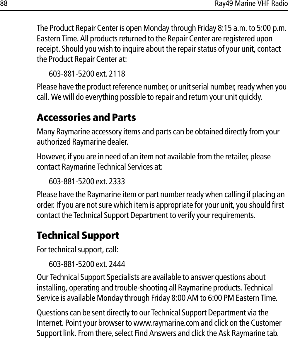 88 Ray49 Marine VHF RadioThe Product Repair Center is open Monday through Friday 8:15 a.m. to 5:00 p.m. Eastern Time. All products returned to the Repair Center are registered upon receipt. Should you wish to inquire about the repair status of your unit, contact the Product Repair Center at:603-881-5200 ext. 2118Please have the product reference number, or unit serial number, ready when you call. We will do everything possible to repair and return your unit quickly.Accessories and PartsMany Raymarine accessory items and parts can be obtained directly from your authorized Raymarine dealer. However, if you are in need of an item not available from the retailer, please contact Raymarine Technical Services at:603-881-5200 ext. 2333 Please have the Raymarine item or part number ready when calling if placing an order. If you are not sure which item is appropriate for your unit, you should first contact the Technical Support Department to verify your requirements.Technical SupportFor technical support, call:603-881-5200 ext. 2444Our Technical Support Specialists are available to answer questions about installing, operating and trouble-shooting all Raymarine products. Technical Service is available Monday through Friday 8:00 AM to 6:00 PM Eastern Time. Questions can be sent directly to our Technical Support Department via the Internet. Point your browser to www.raymarine.com and click on the Customer Support link. From there, select Find Answers and click the Ask Raymarine tab.