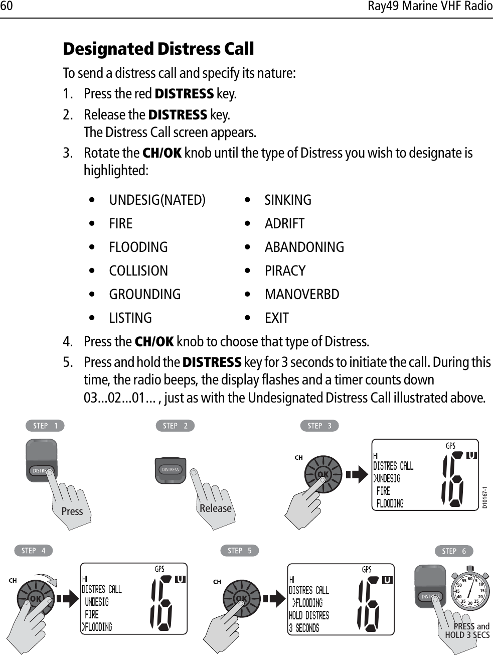 60 Ray49 Marine VHF RadioDesignated Distress CallTo send a distress call and specify its nature:1. Press the red DISTRESS key.2. Release the DISTRESS key. The Distress Call screen appears.3. Rotate the CH/OK knob until the type of Distress you wish to designate is highlighted:4. Press the CH/OK knob to choose that type of Distress.5. Press and hold the DISTRESS key for 3 seconds to initiate the call. During this time, the radio beeps, the display flashes and a timer counts down 03...02...01... , just as with the Undesignated Distress Call illustrated above.            • UNDESIG(NATED) • SINKING• FIRE  • ADRIFT• FLOODING  • ABANDONING• COLLISION • PIRACY• GROUNDING • MANOVERBD• LISTING  • EXITD10167-1ReleasePress10152025303540455055 60 5HOLD 3 SECSPRESS andDISTRES CALL&gt;UNDESIG FIRE FLOODING1616DISTRES CALL UNDESIG FIRE&gt;FLOODING16DISTRES CALL &gt;FLOODINGHOLD DISTRES3 SECONDS