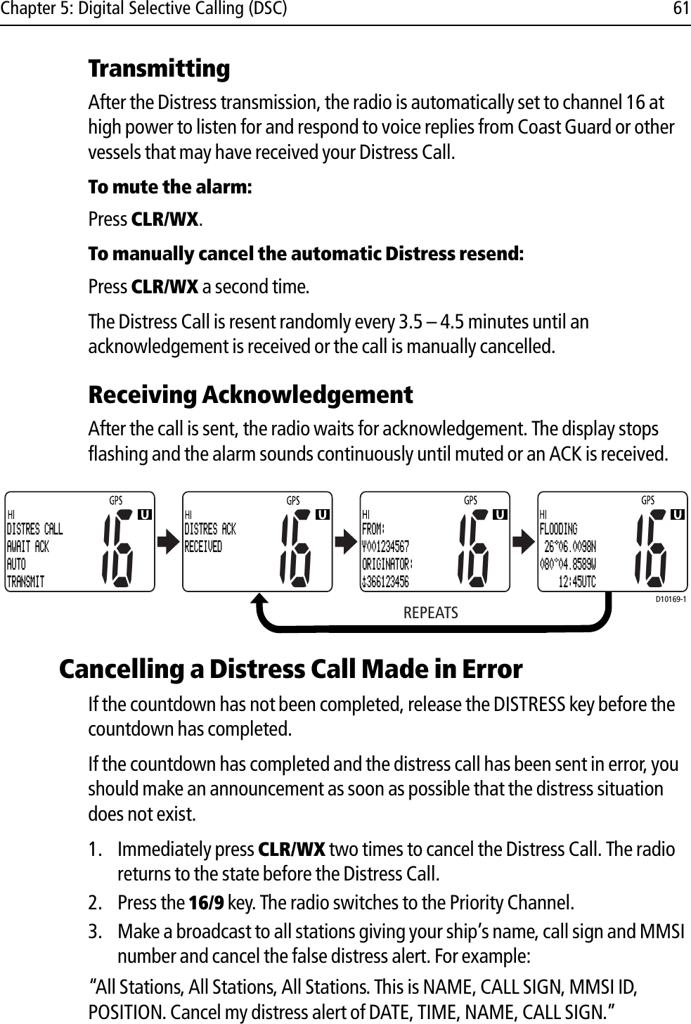 Chapter 5: Digital Selective Calling (DSC) 61TransmittingAfter the Distress transmission, the radio is automatically set to channel 16 at high power to listen for and respond to voice replies from Coast Guard or other vessels that may have received your Distress Call.To mute the alarm:Press CLR/WX.To manually cancel the automatic Distress resend:Press CLR/WX a second time.The Distress Call is resent randomly every 3.5 – 4.5 minutes until an acknowledgement is received or the call is manually cancelled.Receiving AcknowledgementAfter the call is sent, the radio waits for acknowledgement. The display stops flashing and the alarm sounds continuously until muted or an ACK is received.            Cancelling a Distress Call Made in ErrorIf the countdown has not been completed, release the DISTRESS key before the countdown has completed. If the countdown has completed and the distress call has been sent in error, you should make an announcement as soon as possible that the distress situation does not exist.1. Immediately press CLR/WX two times to cancel the Distress Call. The radio returns to the state before the Distress Call.2. Press the 16/9 key. The radio switches to the Priority Channel.3. Make a broadcast to all stations giving your ship’s name, call sign and MMSI number and cancel the false distress alert. For example:“All Stations, All Stations, All Stations. This is NAME, CALL SIGN, MMSI ID, POSITION. Cancel my distress alert of DATE, TIME, NAME, CALL SIGN.”D10169-1REPEATS16DISTRES ACKRECEIVED16FROM: 001234567ORIGINATOR: 36612345616FLOODING 26 06.0098N080 04.8589W    12:45UTC16DISTRES CALLAWAIT ACKAUTOTRANSMIT