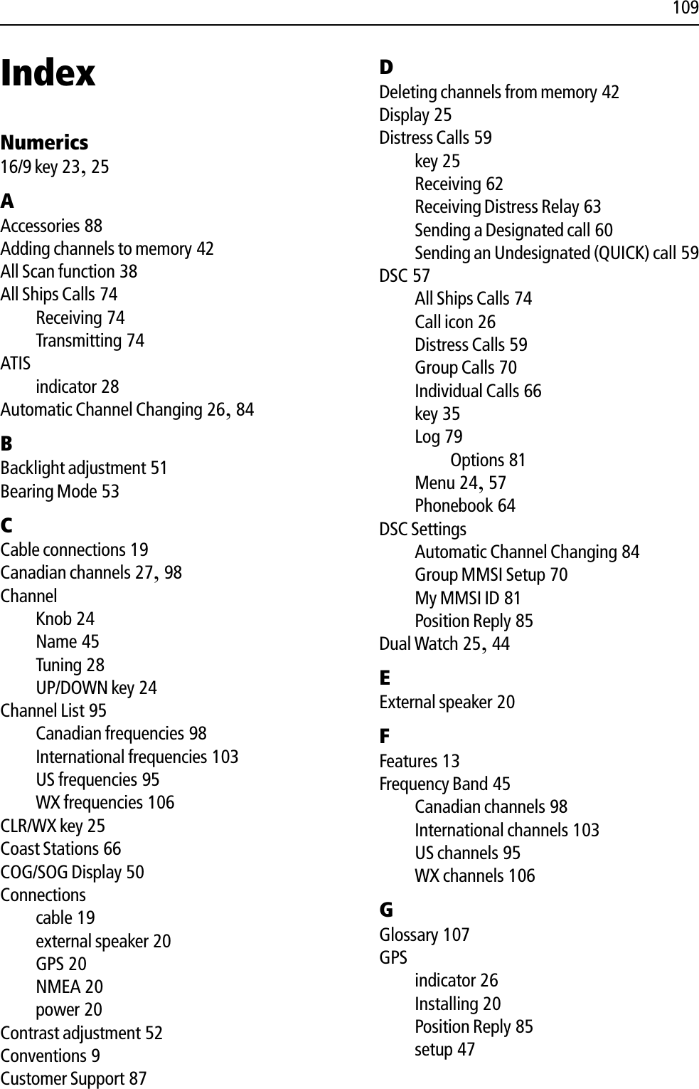 109IndexNumerics16/9 key 23,25AAccessories 88Adding channels to memory 42All Scan function 38All Ships Calls 74Receiving 74Transmitting 74ATISindicator 28Automatic Channel Changing 26,84BBacklight adjustment 51Bearing Mode 53CCable connections 19Canadian channels 27,98ChannelKnob 24Name 45Tuning 28UP/DOWN key 24Channel List 95Canadian frequencies 98International frequencies 103US frequencies 95WX frequencies 106CLR/WX key 25Coast Stations 66COG/SOG Display 50Connectionscable 19external speaker 20GPS 20NMEA 20power 20Contrast adjustment 52Conventions 9Customer Support 87DDeleting channels from memory 42Display 25Distress Calls 59key 25Receiving 62Receiving Distress Relay 63Sending a Designated call 60Sending an Undesignated (QUICK) call 59DSC 57All Ships Calls 74Call icon 26Distress Calls 59Group Calls 70Individual Calls 66key 35Log 79Options 81Menu 24,57Phonebook 64DSC SettingsAutomatic Channel Changing 84Group MMSI Setup 70My MMSI ID 81Position Reply 85Dual Watch 25,44EExternal speaker 20FFeatures 13Frequency Band 45Canadian channels 98International channels 103US channels 95WX channels 106GGlossary 107GPSindicator 26Installing 20Position Reply 85setup 47