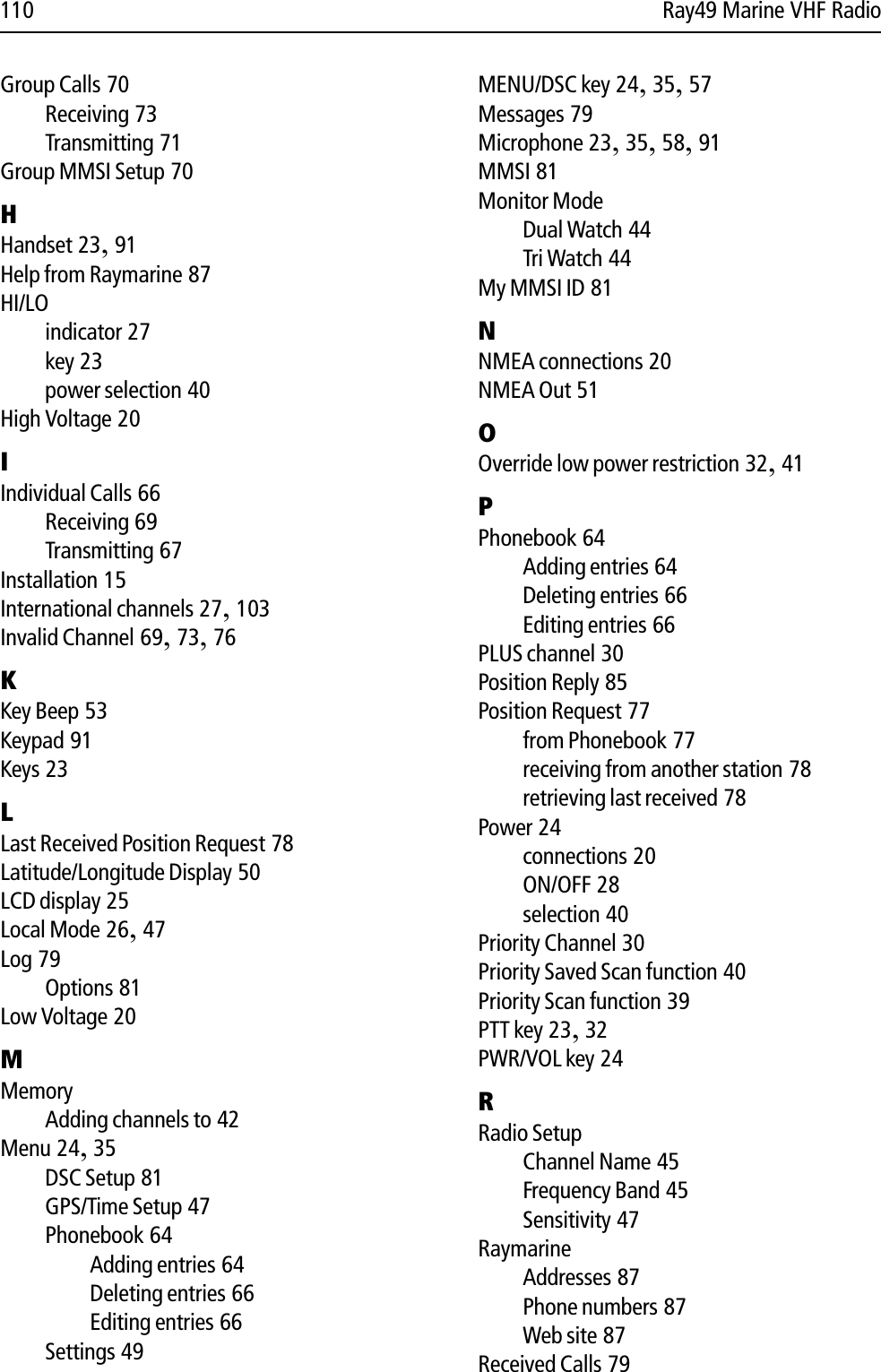 110 Ray49 Marine VHF RadioGroup Calls 70Receiving 73Transmitting 71Group MMSI Setup 70HHandset 23,91Help from Raymarine 87HI/LOindicator 27key 23power selection 40High Voltage 20IIndividual Calls 66Receiving 69Transmitting 67Installation 15International channels 27,103Invalid Channel 69,73,76KKey Beep 53Keypad 91Keys 23LLast Received Position Request 78Latitude/Longitude Display 50LCD display 25Local Mode 26,47Log 79Options 81Low Voltage 20MMemoryAdding channels to 42Menu 24,35DSC Setup 81GPS/Time Setup 47Phonebook 64Adding entries 64Deleting entries 66Editing entries 66Settings 49MENU/DSC key 24,35,57Messages 79Microphone 23,35,58,91MMSI 81Monitor ModeDual Watch 44Tri Watch 44My MMSI ID 81NNMEA connections 20NMEA Out 51OOverride low power restriction 32,41PPhonebook 64Adding entries 64Deleting entries 66Editing entries 66PLUS channel 30Position Reply 85Position Request 77from Phonebook 77receiving from another station 78retrieving last received 78Power 24connections 20ON/OFF 28selection 40Priority Channel 30Priority Saved Scan function 40Priority Scan function 39PTT key 23,32PWR/VOL key 24RRadio SetupChannel Name 45Frequency Band 45Sensitivity 47RaymarineAddresses 87Phone numbers 87Web site 87Received Calls 79