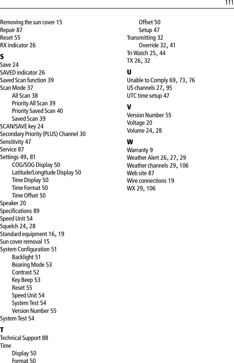 111Removing the sun cover 15Repair 87Reset 55RX indicator 26SSave 24SAVED indicator 26Saved Scan function 39Scan Mode 37All Scan 38Priority All Scan 39Priority Saved Scan 40Saved Scan 39SCAN/SAVE key 24Secondary Priority (PLUS) Channel 30Sensitivity 47Service 87Settings 49,81COG/SOG Display 50Latitude/Longitude Display 50Time Display 50Time Format 50Time Offset 50Speaker 20Specifications 89Speed Unit 54Squelch 24,28Standard equipment 16,19Sun cover removal 15System Configuration 51Backlight 51Bearing Mode 53Contrast 52Key Beep 53Reset 55Speed Unit 54System Test 54Version Number 55System Test 54TTechnical Support 88TimeDisplay 50Format 50Offset 50Setup 47Transmitting 32Override 32,41Tri Watch 25,44TX 26,32UUnable to Comply 69,73,76US channels 27,95UTC time setup 47VVersion Number 55Voltage 20Volume 24,28WWarranty 9Weather Alert 26,27,29Weather channels 29,106Web site 87Wire connections 19WX 29,106