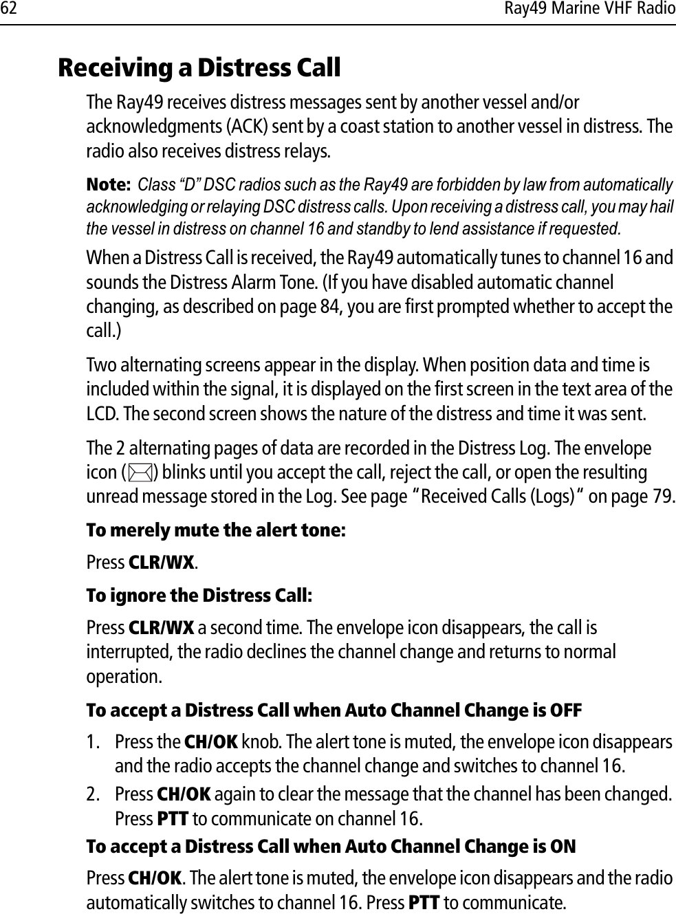 62 Ray49 Marine VHF RadioReceiving a Distress CallThe Ray49 receives distress messages sent by another vessel and/or acknowledgments (ACK) sent by a coast station to another vessel in distress. The radio also receives distress relays. Note:  Class “D” DSC radios such as the Ray49 are forbidden by law from automatically acknowledging or relaying DSC distress calls. Upon receiving a distress call, you may hail the vessel in distress on channel 16 and standby to lend assistance if requested.When a Distress Call is received, the Ray49 automatically tunes to channel 16 and sounds the Distress Alarm Tone. (If you have disabled automatic channel changing, as described on page 84, you are first prompted whether to accept the call.) Two alternating screens appear in the display. When position data and time is included within the signal, it is displayed on the first screen in the text area of the LCD. The second screen shows the nature of the distress and time it was sent. The 2 alternating pages of data are recorded in the Distress Log. The envelope icon ( ) blinks until you accept the call, reject the call, or open the resulting unread message stored in the Log. See page “Received Calls (Logs)“ on page 79.To merely mute the alert tone:Press CLR/WX.To ignore the Distress Call:Press CLR/WX a second time. The envelope icon disappears, the call is interrupted, the radio declines the channel change and returns to normal operation.To accept a Distress Call when Auto Channel Change is OFF1. Press the CH/OK knob. The alert tone is muted, the envelope icon disappears and the radio accepts the channel change and switches to channel 16. 2. Press CH/OK again to clear the message that the channel has been changed. Press PTT to communicate on channel 16.To accept a Distress Call when Auto Channel Change is ONPress CH/OK. The alert tone is muted, the envelope icon disappears and the radio automatically switches to channel 16. Press PTT to communicate.