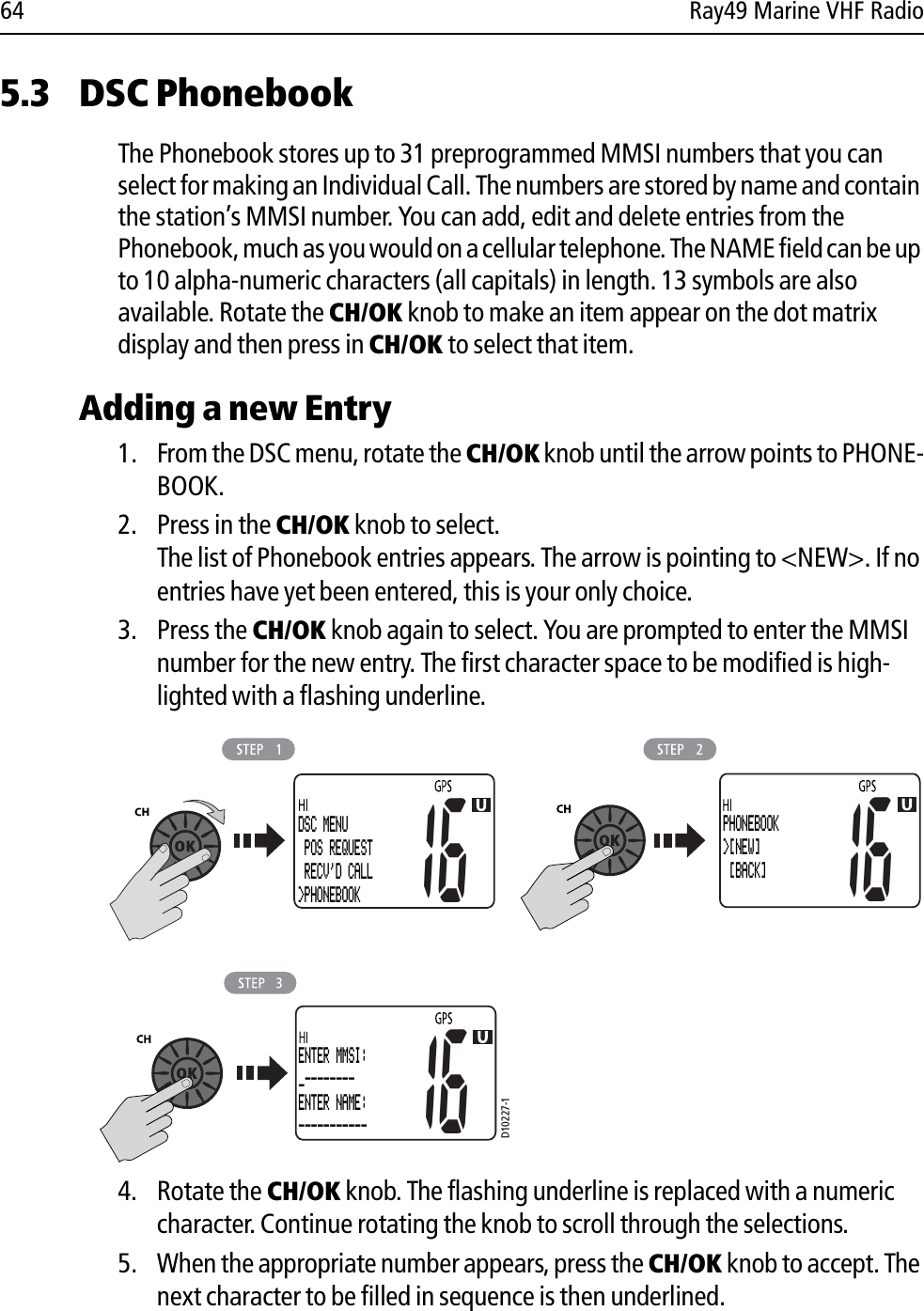 64 Ray49 Marine VHF Radio5.3 DSC PhonebookThe Phonebook stores up to 31 preprogrammed MMSI numbers that you can select for making an Individual Call. The numbers are stored by name and contain the station’s MMSI number. You can add, edit and delete entries from the Phonebook, much as you would on a cellular telephone. The NAME field can be up to 10 alpha-numeric characters (all capitals) in length. 13 symbols are also available. Rotate the CH/OK knob to make an item appear on the dot matrix display and then press in CH/OK to select that item.Adding a new Entry1. From the DSC menu, rotate the CH/OK knob until the arrow points to PHONE-BOOK. 2. Press in the CH/OK knob to select.The list of Phonebook entries appears. The arrow is pointing to &lt;NEW&gt;. If no entries have yet been entered, this is your only choice.3. Press the CH/OK knob again to select. You are prompted to enter the MMSI number for the new entry. The first character space to be modified is high-lighted with a flashing underline.            4. Rotate the CH/OK knob. The flashing underline is replaced with a numeric character. Continue rotating the knob to scroll through the selections. 5. When the appropriate number appears, press the CH/OK knob to accept. The next character to be filled in sequence is then underlined. D10227-1DSC MENU POS REQUEST RECV&apos;D CALL&gt;PHONEBOOK1616ENTER MMSI:_--------ENTER NAME:-----------PHONEBOOK&gt;[NEW]  [BACK]16