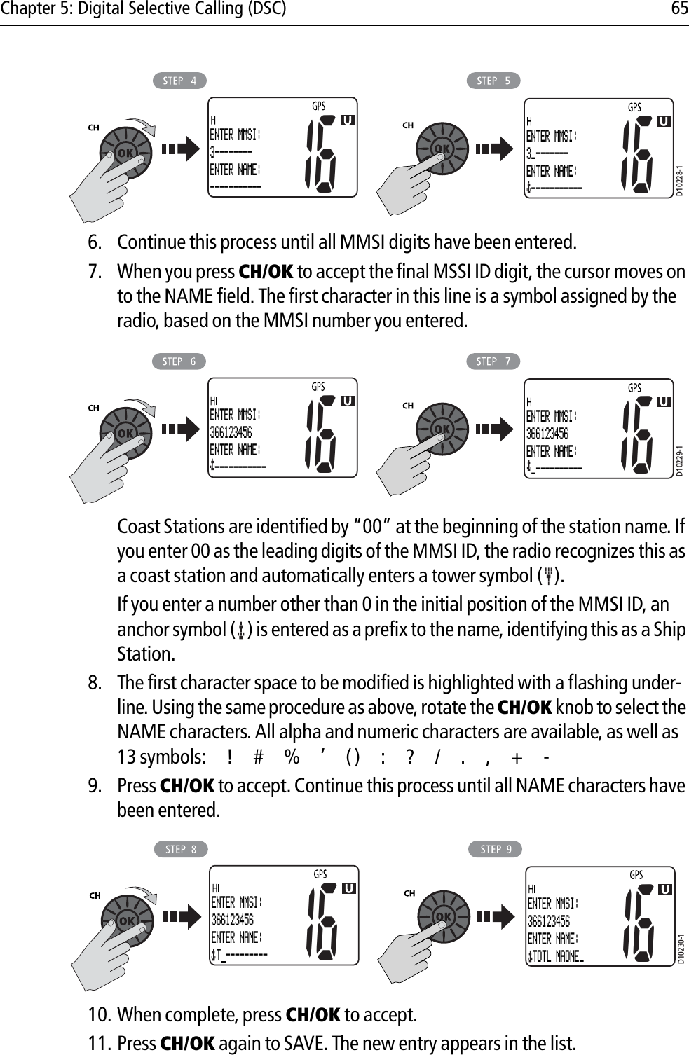 Chapter 5: Digital Selective Calling (DSC) 65            6. Continue this process until all MMSI digits have been entered. 7. When you press CH/OK to accept the final MSSI ID digit, the cursor moves on to the NAME field. The first character in this line is a symbol assigned by the radio, based on the MMSI number you entered.            Coast Stations are identified by “00” at the beginning of the station name. If you enter 00 as the leading digits of the MMSI ID, the radio recognizes this as a coast station and automatically enters a tower symbol ( ).If you enter a number other than 0 in the initial position of the MMSI ID, an anchor symbol ( ) is entered as a prefix to the name, identifying this as a Ship Station.8. The first character space to be modified is highlighted with a flashing under-line. Using the same procedure as above, rotate the CH/OK knob to select the NAME characters. All alpha and numeric characters are available, as well as 13 symbols: ! # % ’ ( ) : ? / . , + -9. Press CH/OK to accept. Continue this process until all NAME characters have been entered.            10. When complete, press CH/OK to accept.11. Press CH/OK again to SAVE. The new entry appears in the list.D10228-116ENTER MMSI:3--------ENTER NAME:-----------16ENTER MMSI:3_-------ENTER NAME: -----------D10229-116ENTER MMSI:366123456ENTER NAME: -----------16ENTER MMSI:366123456ENTER NAME: _----------D10230-116ENTER MMSI:366123456ENTER NAME: T ---------16ENTER MMSI:366123456ENTER NAME: TOTL MADNE_