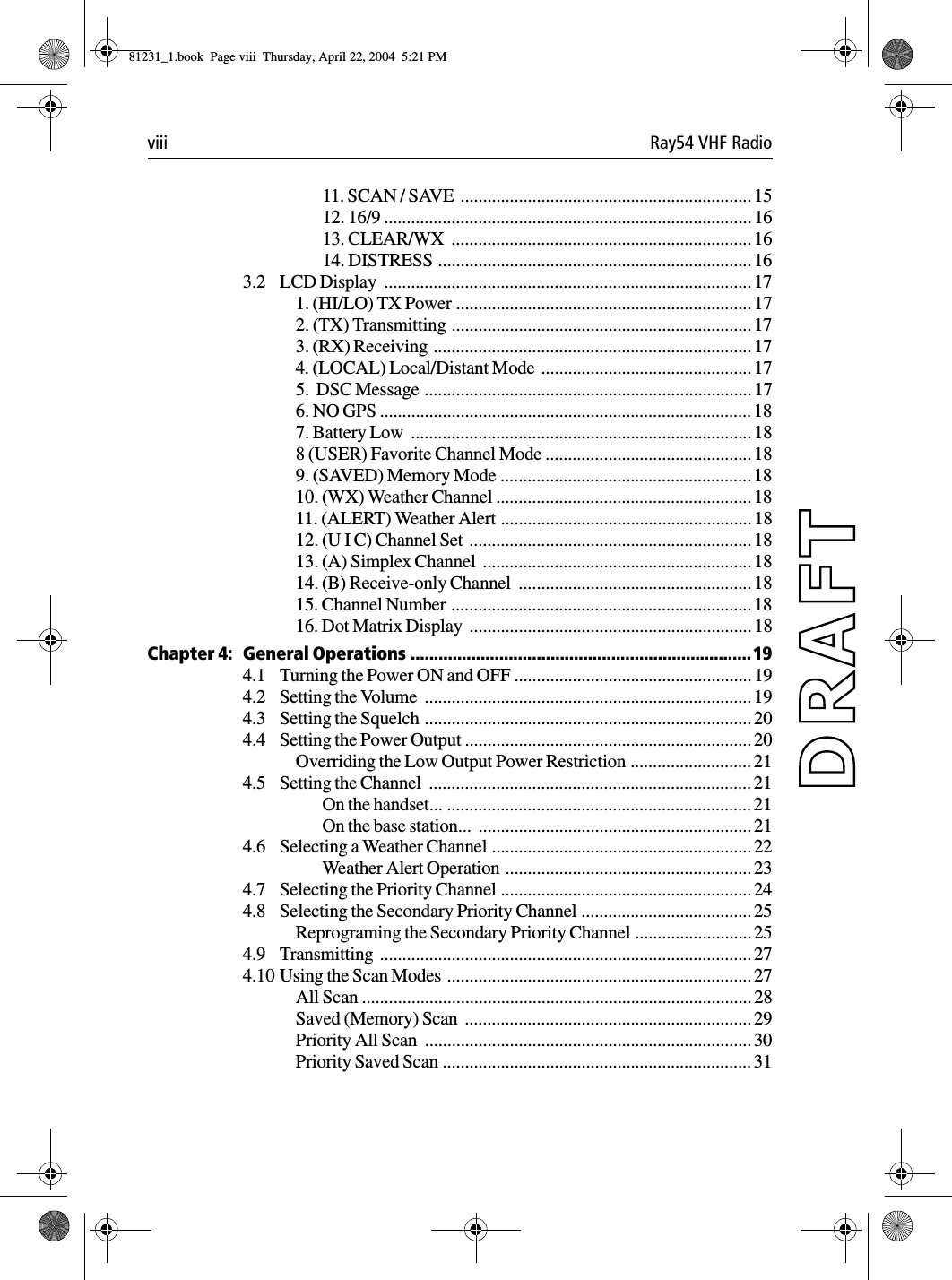 viii Ray54 VHF Radio11. SCAN / SAVE  ................................................................. 1512. 16/9 ..................................................................................1613. CLEAR/WX  ................................................................... 1614. DISTRESS ......................................................................163.2 LCD Display  .................................................................................. 171. (HI/LO) TX Power .................................................................. 172. (TX) Transmitting ................................................................... 173. (RX) Receiving  ....................................................................... 174. (LOCAL) Local/Distant Mode  ............................................... 175.  DSC Message ......................................................................... 176. NO GPS ................................................................................... 187. Battery Low  ............................................................................ 188 (USER) Favorite Channel Mode .............................................. 189. (SAVED) Memory Mode ........................................................ 1810. (WX) Weather Channel ......................................................... 1811. (ALERT) Weather Alert ........................................................ 1812. (U I C) Channel Set  ............................................................... 1813. (A) Simplex Channel  ............................................................ 1814. (B) Receive-only Channel  .................................................... 1815. Channel Number ...................................................................1816. Dot Matrix Display  ............................................................... 18Chapter 4: General Operations .........................................................................194.1 Turning the Power ON and OFF ..................................................... 194.2 Setting the Volume  ......................................................................... 194.3 Setting the Squelch ......................................................................... 204.4 Setting the Power Output ................................................................ 20Overriding the Low Output Power Restriction ...........................214.5 Setting the Channel  ........................................................................ 21On the handset... .................................................................... 21On the base station...  ............................................................. 214.6 Selecting a Weather Channel .......................................................... 22Weather Alert Operation  ....................................................... 234.7 Selecting the Priority Channel ........................................................ 244.8 Selecting the Secondary Priority Channel ...................................... 25Reprograming the Secondary Priority Channel .......................... 254.9 Transmitting ................................................................................... 274.10 Using the Scan Modes  .................................................................... 27All Scan ....................................................................................... 28Saved (Memory) Scan  ................................................................ 29Priority All Scan  ......................................................................... 30Priority Saved Scan ..................................................................... 3181231_1.book  Page viii  Thursday, April 22, 2004  5:21 PM