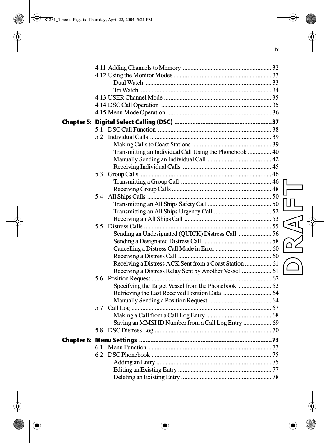  ix4.11 Adding Channels to Memory  ......................................................... 324.12 Using the Monitor Modes ............................................................... 33Dual Watch  ................................................................................. 33Tri Watch ..................................................................................... 344.13 USER Channel Mode ..................................................................... 354.14 DSC Call Operation  ....................................................................... 354.15 Menu Mode Operation  ................................................................... 36Chapter 5: Digital Select Calling (DSC) ............................................................375.1 DSC Call Function  ......................................................................... 385.2 Individual Calls  .............................................................................. 39Making Calls to Coast Stations ................................................... 39Transmitting an Individual Call Using the Phonebook ............... 40Manually Sending an Individual Call  ......................................... 42Receiving Individual Calls  ......................................................... 455.3 Group Calls  .................................................................................... 46Transmitting a Group Call  .......................................................... 46Receiving Group Calls ................................................................ 485.4 All Ships Calls ................................................................................ 50Transmitting an All Ships Safety Call ......................................... 50Transmitting an All Ships Urgency Call ..................................... 52Receiving an All Ships Call  ........................................................ 535.5 Distress Calls .................................................................................. 55Sending an Undesignated (QUICK) Distress Call  ..................... 56Sending a Designated Distress Call  ............................................ 58Cancelling a Distress Call Made in Error .................................... 60Receiving a Distress Call ............................................................ 60Receiving a Distress ACK Sent from a Coast Station ................. 61Receiving a Distress Relay Sent by Another Vessel  ................... 615.6 Position Request ............................................................................. 62Specifying the Target Vessel from the Phonebook  ..................... 62Retrieving the Last Received Position Data  ............................... 64Manually Sending a Position Request  ........................................ 645.7 Call Log .......................................................................................... 67Making a Call from a Call Log Entry .......................................... 68Saving an MMSI ID Number from a Call Log Entry .................. 695.8 DSC Distress Log ........................................................................... 70Chapter 6: Menu Settings ..................................................................................736.1 Menu Function  ............................................................................... 736.2 DSC Phonebook ............................................................................. 75Adding an Entry .......................................................................... 75Editing an Existing Entry ............................................................ 77Deleting an Existing Entry .......................................................... 7881231_1.book  Page ix  Thursday, April 22, 2004  5:21 PM