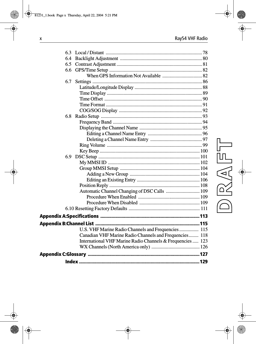 x Ray54 VHF Radio6.3 Local / Distant  ................................................................................786.4 Backlight Adjustment  .................................................................... 806.5 Contrast Adjustment .......................................................................816.6 GPS/Time Setup .............................................................................82When GPS Information Not Available  ................................. 826.7 Settings ........................................................................................... 86Latitude/Longitude Display ........................................................ 88Time Display ............................................................................... 89Time Offset  ................................................................................. 90Time Format ................................................................................ 91COG/SOG Display  .....................................................................926.8 Radio Setup  .................................................................................... 93Frequency Band ..........................................................................94Displaying the Channel Name  .................................................... 95Editing a Channel Name Entry  ............................................. 96Deleting a Channel Name Entry  ...........................................97Ring Volume  ............................................................................... 99Key Beep ...................................................................................1006.9 DSC Setup .................................................................................... 101My MMSI ID  ............................................................................102Group MMSI Setup  .................................................................. 104Adding a New Group  .......................................................... 104Editing an Existing Entry ....................................................106Position Reply ........................................................................... 108Automatic Channel Changing of DSC Calls  ............................ 109Procedure When Enabled  ...................................................109Procedure When Disabled  .................................................. 1096.10 Resetting Factory Defaults  ........................................................... 111Appendix A:Specifications  ...............................................................................113Appendix B:Channel List  ...................................................................................115U.S. VHF Marine Radio Channels and Frequencies ................  115Canadian VHF Marine Radio Channels and Frequencies........  118International VHF Marine Radio Channels &amp; Frequencies .....  123WX Channels (North America only) ........................................ 126Appendix C:Glossary  .........................................................................................127Index ................................................................................................12981231_1.book  Page x  Thursday, April 22, 2004  5:21 PM