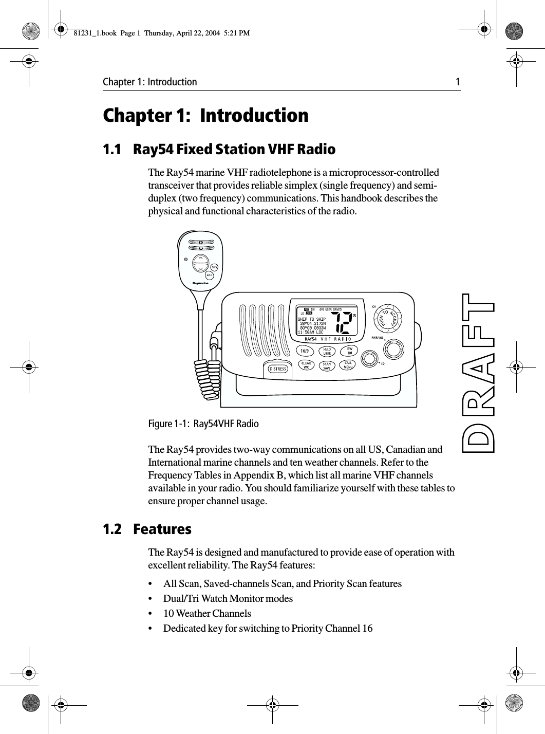 Chapter 1: Introduction 1Chapter 1: Introduction1.1 Ray54 Fixed Station VHF RadioThe Ray54 marine VHF radiotelephone is a microprocessor-controlled transceiver that provides reliable simplex (single frequency) and semi-duplex (two frequency) communications. This handbook describes the physical and functional characteristics of the radio.            Figure 1-1:  Ray54VHF Radio The Ray54 provides two-way communications on all US, Canadian and International marine channels and ten weather channels. Refer to the Frequency Tables in Appendix B, which list all marine VHF channels available in your radio. You should familiarize yourself with these tables to ensure proper channel usage.1.2 FeaturesThe Ray54 is designed and manufactured to provide ease of operation with excellent reliability. The Ray54 features:•All Scan, Saved-channels Scan, and Priority Scan features•Dual/Tri Watch Monitor modes•10 Weather Channels•Dedicated key for switching to Priority Channel 1681231_1.book  Page 1  Thursday, April 22, 2004  5:21 PM