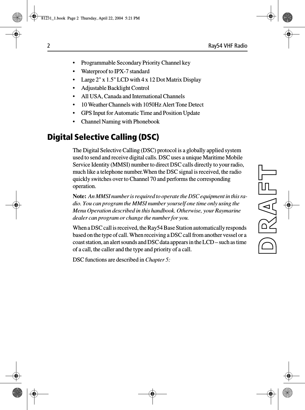 2 Ray54 VHF Radio•Programmable Secondary Priority Channel key•Waterproof to IPX-7 standard •Large 2&quot; x 1.5&quot; LCD with 4 x 12 Dot Matrix Display•Adjustable Backlight Control•All USA, Canada and International Channels•10 Weather Channels with 1050Hz Alert Tone Detect•GPS Input for Automatic Time and Position Update•Channel Naming with PhonebookDigital Selective Calling (DSC)The Digital Selective Calling (DSC) protocol is a globally applied system used to send and receive digital calls. DSC uses a unique Maritime Mobile Service Identity (MMSI) number to direct DSC calls directly to your radio, much like a telephone number.When the DSC signal is received, the radio quickly switches over to Channel 70 and performs the corresponding operation. Note:  An MMSI number is required to operate the DSC equipment in this ra-dio. You can program the MMSI number yourself one time only using the Menu Operation described in this handbook. Otherwise, your Raymarine dealer can program or change the number for you.When a DSC call is received, the Ray54 Base Station automatically responds based on the type of call. When receiving a DSC call from another vessel or a coast station, an alert sounds and DSC data appears in the LCD – such as time of a call, the caller and the type and priority of a call. DSC functions are described in Chapter 5:81231_1.book  Page 2  Thursday, April 22, 2004  5:21 PM