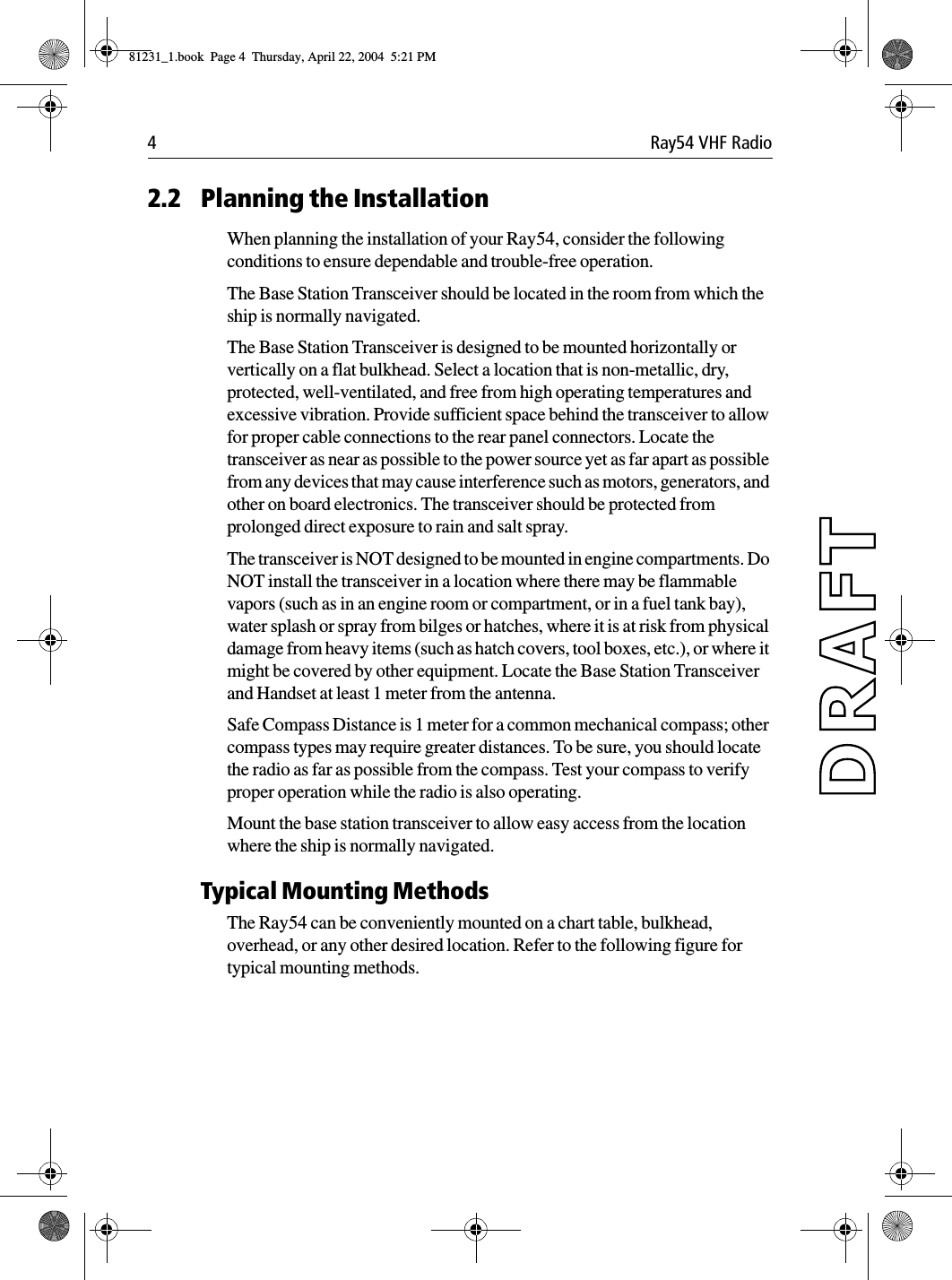 4 Ray54 VHF Radio2.2 Planning the InstallationWhen planning the installation of your Ray54, consider the following conditions to ensure dependable and trouble-free operation. The Base Station Transceiver should be located in the room from which the ship is normally navigated.The Base Station Transceiver is designed to be mounted horizontally or vertically on a flat bulkhead. Select a location that is non-metallic, dry, protected, well-ventilated, and free from high operating temperatures and excessive vibration. Provide sufficient space behind the transceiver to allow for proper cable connections to the rear panel connectors. Locate the transceiver as near as possible to the power source yet as far apart as possible from any devices that may cause interference such as motors, generators, and other on board electronics. The transceiver should be protected from prolonged direct exposure to rain and salt spray.The transceiver is NOT designed to be mounted in engine compartments. Do NOT install the transceiver in a location where there may be flammable vapors (such as in an engine room or compartment, or in a fuel tank bay), water splash or spray from bilges or hatches, where it is at risk from physical damage from heavy items (such as hatch covers, tool boxes, etc.), or where it might be covered by other equipment. Locate the Base Station Transceiver and Handset at least 1 meter from the antenna.Safe Compass Distance is 1 meter for a common mechanical compass; other compass types may require greater distances. To be sure, you should locate the radio as far as possible from the compass. Test your compass to verify proper operation while the radio is also operating. Mount the base station transceiver to allow easy access from the location where the ship is normally navigated.Typical Mounting MethodsThe Ray54 can be conveniently mounted on a chart table, bulkhead, overhead, or any other desired location. Refer to the following figure for typical mounting methods.81231_1.book  Page 4  Thursday, April 22, 2004  5:21 PM