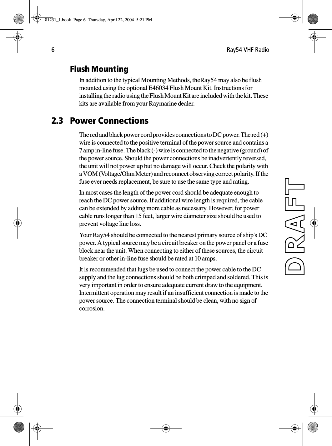 6 Ray54 VHF RadioFlush MountingIn addition to the typical Mounting Methods, theRay54 may also be flush mounted using the optional E46034 Flush Mount Kit. Instructions for installing the radio using the Flush Mount Kit are included with the kit. These kits are available from your Raymarine dealer.2.3 Power ConnectionsThe red and black power cord provides connections to DC power. The red (+) wire is connected to the positive terminal of the power source and contains a 7 amp in-line fuse. The black (-) wire is connected to the negative (ground) of the power source. Should the power connections be inadvertently reversed, the unit will not power up but no damage will occur. Check the polarity with a VOM (Voltage/Ohm Meter) and reconnect observing correct polarity. If the fuse ever needs replacement, be sure to use the same type and rating.In most cases the length of the power cord should be adequate enough to reach the DC power source. If additional wire length is required, the cable can be extended by adding more cable as necessary. However, for power cable runs longer than 15 feet, larger wire diameter size should be used to prevent voltage line loss.Your Ray54 should be connected to the nearest primary source of ship&apos;s DC power. A typical source may be a circuit breaker on the power panel or a fuse block near the unit. When connecting to either of these sources, the circuit breaker or other in-line fuse should be rated at 10 amps.It is recommended that lugs be used to connect the power cable to the DC supply and the lug connections should be both crimped and soldered. This is very important in order to ensure adequate current draw to the equipment. Intermittent operation may result if an insufficient connection is made to the power source. The connection terminal should be clean, with no sign of corrosion.81231_1.book  Page 6  Thursday, April 22, 2004  5:21 PM