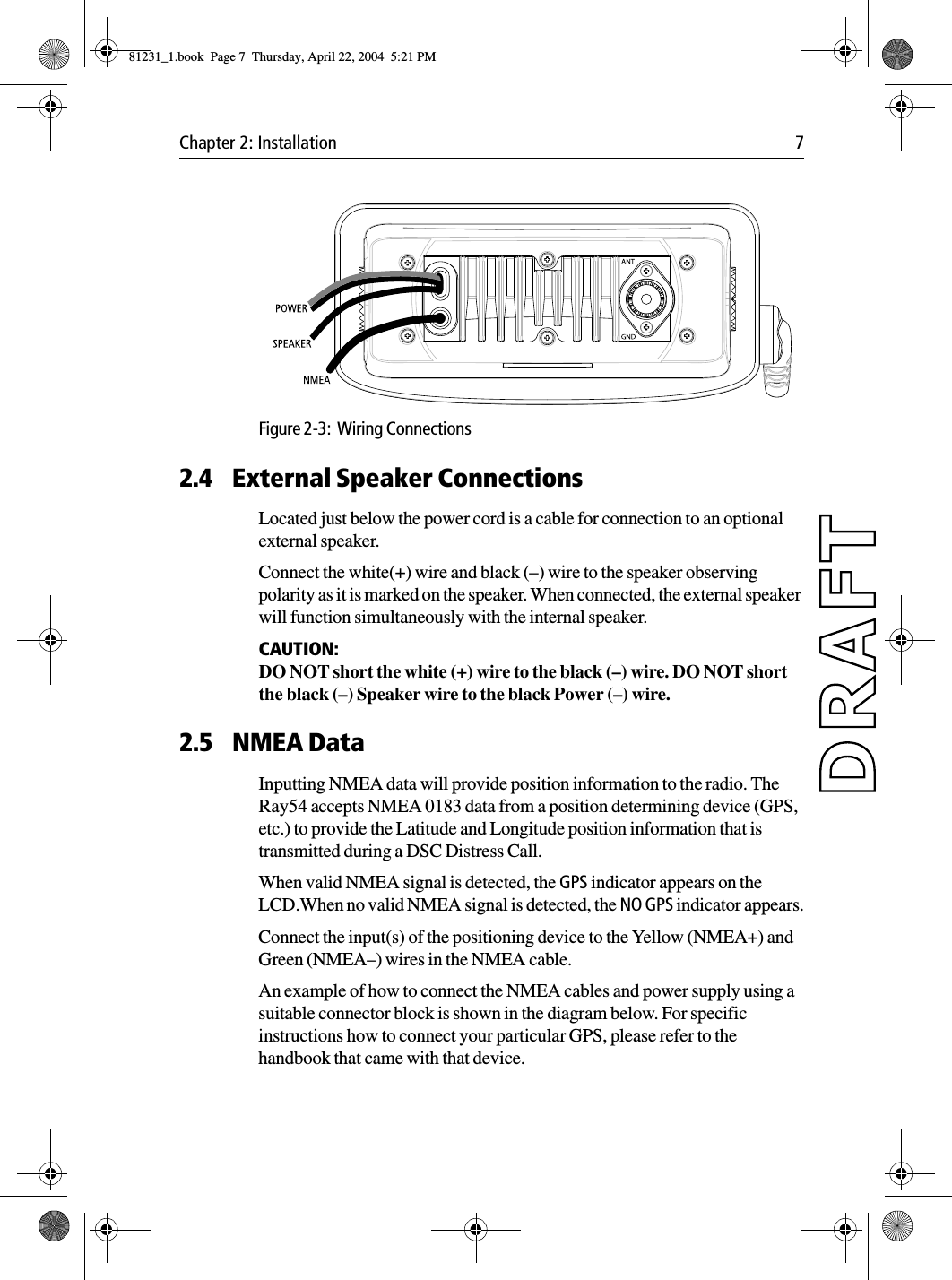 Chapter 2: Installation 7            Figure 2-3:  Wiring Connections2.4 External Speaker ConnectionsLocated just below the power cord is a cable for connection to an optional external speaker.Connect the white(+) wire and black (–) wire to the speaker observing polarity as it is marked on the speaker. When connected, the external speaker will function simultaneously with the internal speaker.CAUTION:  DO NOT short the white (+) wire to the black (–) wire. DO NOT short the black (–) Speaker wire to the black Power (–) wire.2.5 NMEA DataInputting NMEA data will provide position information to the radio. The Ray54 accepts NMEA 0183 data from a position determining device (GPS, etc.) to provide the Latitude and Longitude position information that is transmitted during a DSC Distress Call.When valid NMEA signal is detected, the GPS indicator appears on the LCD.When no valid NMEA signal is detected, the NO GPS indicator appears.Connect the input(s) of the positioning device to the Yellow (NMEA+) and Green (NMEA–) wires in the NMEA cable.An example of how to connect the NMEA cables and power supply using a suitable connector block is shown in the diagram below. For specific instructions how to connect your particular GPS, please refer to the handbook that came with that device.81231_1.book  Page 7  Thursday, April 22, 2004  5:21 PM