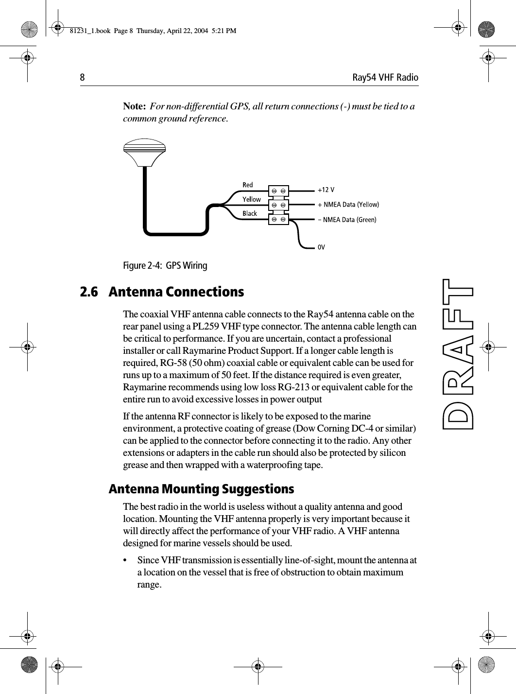 8 Ray54 VHF RadioNote:  For non-differential GPS, all return connections (-) must be tied to a common ground reference.             Figure 2-4:  GPS Wiring2.6 Antenna ConnectionsThe coaxial VHF antenna cable connects to the Ray54 antenna cable on the rear panel using a PL259 VHF type connector. The antenna cable length can be critical to performance. If you are uncertain, contact a professional installer or call Raymarine Product Support. If a longer cable length is required, RG-58 (50 ohm) coaxial cable or equivalent cable can be used for runs up to a maximum of 50 feet. If the distance required is even greater, Raymarine recommends using low loss RG-213 or equivalent cable for the entire run to avoid excessive losses in power outputIf the antenna RF connector is likely to be exposed to the marine environment, a protective coating of grease (Dow Corning DC-4 or similar) can be applied to the connector before connecting it to the radio. Any other extensions or adapters in the cable run should also be protected by silicon grease and then wrapped with a waterproofing tape.Antenna Mounting SuggestionsThe best radio in the world is useless without a quality antenna and good location. Mounting the VHF antenna properly is very important because it will directly affect the performance of your VHF radio. A VHF antenna designed for marine vessels should be used.•Since VHF transmission is essentially line-of-sight, mount the antenna at a location on the vessel that is free of obstruction to obtain maximum range.81231_1.book  Page 8  Thursday, April 22, 2004  5:21 PM