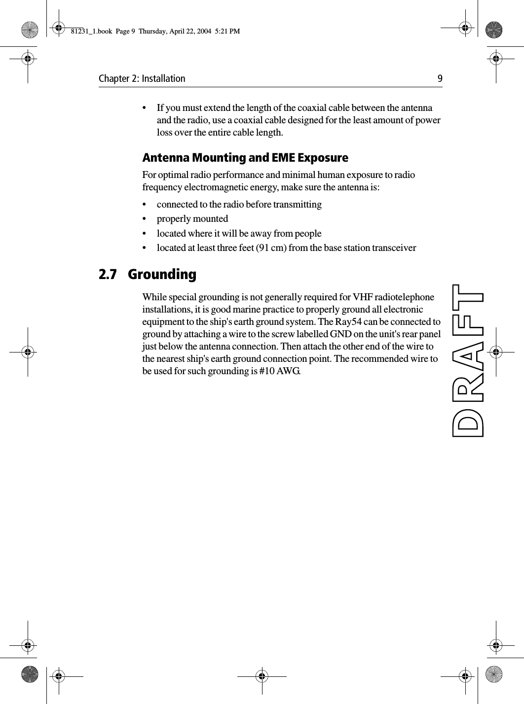 Chapter 2: Installation 9•If you must extend the length of the coaxial cable between the antenna and the radio, use a coaxial cable designed for the least amount of power loss over the entire cable length.Antenna Mounting and EME ExposureFor optimal radio performance and minimal human exposure to radio frequency electromagnetic energy, make sure the antenna is:•connected to the radio before transmitting•properly mounted•located where it will be away from people•located at least three feet (91 cm) from the base station transceiver2.7 GroundingWhile special grounding is not generally required for VHF radiotelephone installations, it is good marine practice to properly ground all electronic equipment to the ship&apos;s earth ground system. The Ray54 can be connected to ground by attaching a wire to the screw labelled GND on the unit&apos;s rear panel just below the antenna connection. Then attach the other end of the wire to the nearest ship&apos;s earth ground connection point. The recommended wire to be used for such grounding is #10 AWG.81231_1.book  Page 9  Thursday, April 22, 2004  5:21 PM