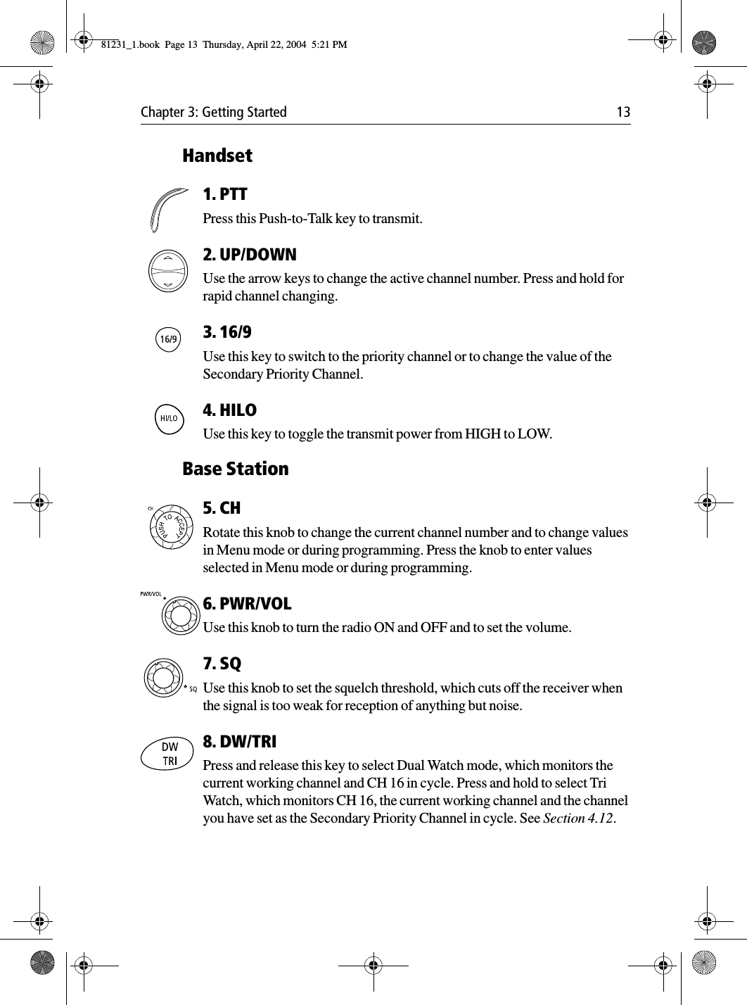 Chapter 3: Getting Started 13Handset1. PTTPress this Push-to-Talk key to transmit. 2. UP/DOWNUse the arrow keys to change the active channel number. Press and hold for rapid channel changing.3. 16/9 Use this key to switch to the priority channel or to change the value of the Secondary Priority Channel.4. HILOUse this key to toggle the transmit power from HIGH to LOW. Base Station5. CHRotate this knob to change the current channel number and to change values in Menu mode or during programming. Press the knob to enter values selected in Menu mode or during programming.6. PWR/VOLUse this knob to turn the radio ON and OFF and to set the volume.7. SQUse this knob to set the squelch threshold, which cuts off the receiver when the signal is too weak for reception of anything but noise. 8. DW/TRIPress and release this key to select Dual Watch mode, which monitors the current working channel and CH 16 in cycle. Press and hold to select Tri Watch, which monitors CH 16, the current working channel and the channel you have set as the Secondary Priority Channel in cycle. See Section 4.12.81231_1.book  Page 13  Thursday, April 22, 2004  5:21 PM