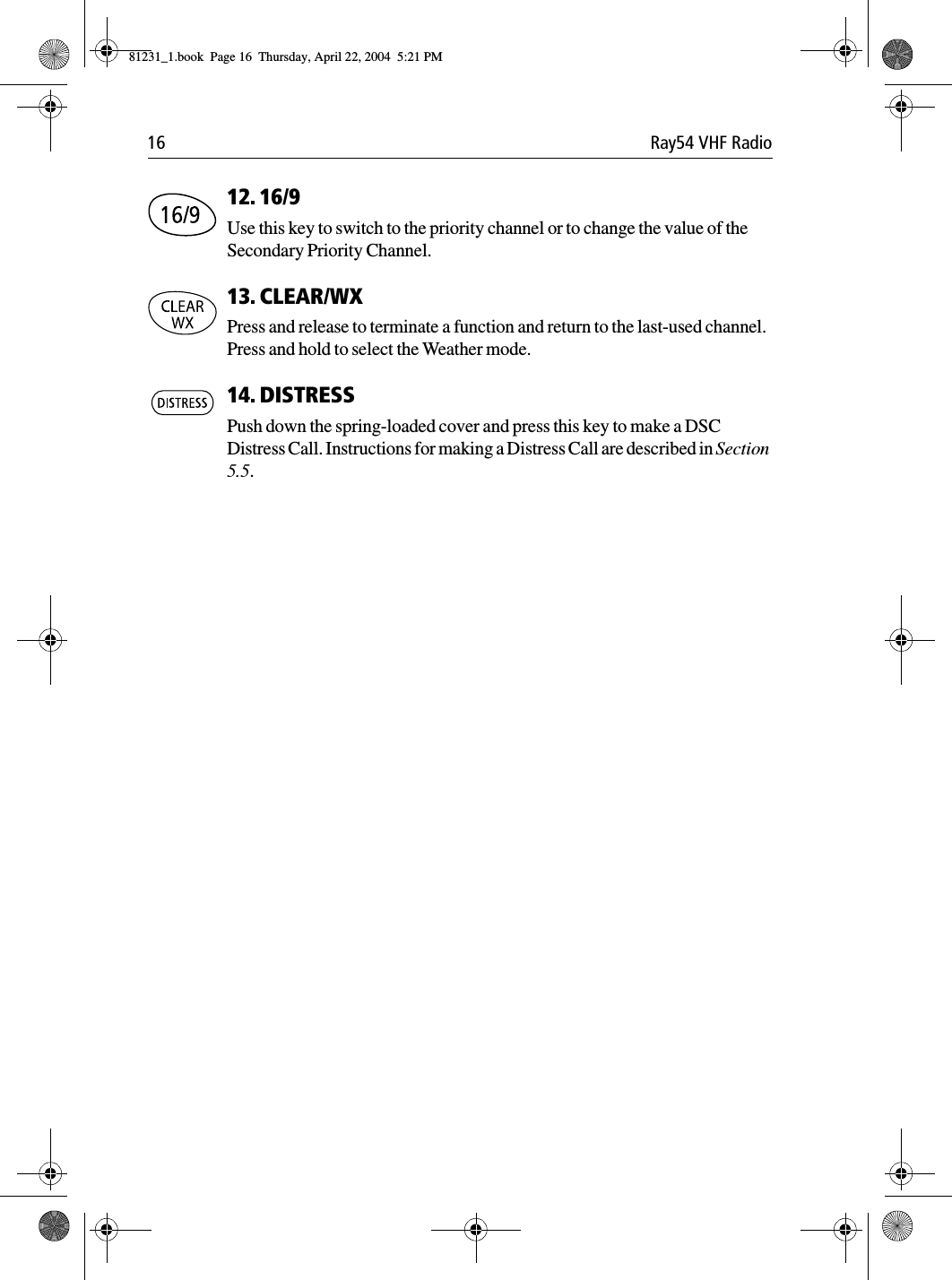 16 Ray54 VHF Radio12. 16/9 Use this key to switch to the priority channel or to change the value of the Secondary Priority Channel.13. CLEAR/WXPress and release to terminate a function and return to the last-used channel. Press and hold to select the Weather mode.14. DISTRESSPush down the spring-loaded cover and press this key to make a DSC Distress Call. Instructions for making a Distress Call are described in Section 5.5.81231_1.book  Page 16  Thursday, April 22, 2004  5:21 PM