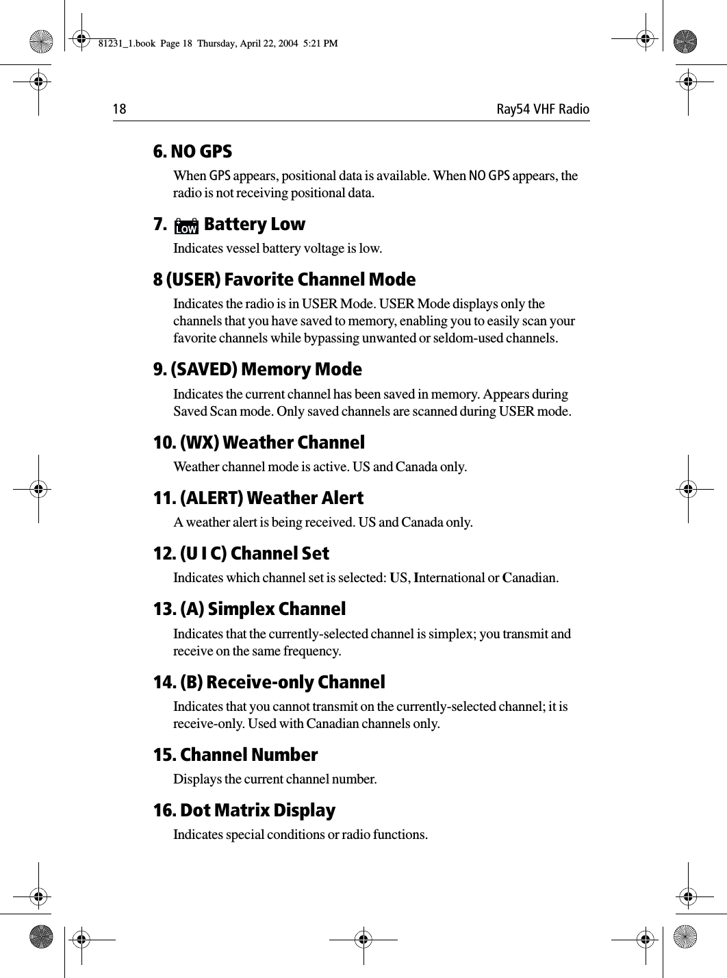 18 Ray54 VHF Radio6. NO GPSWhen GPS appears, positional data is available. When NO GPS appears, the radio is not receiving positional data. 7. Battery LowIndicates vessel battery voltage is low.8 (USER) Favorite Channel ModeIndicates the radio is in USER Mode. USER Mode displays only the channels that you have saved to memory, enabling you to easily scan your favorite channels while bypassing unwanted or seldom-used channels.9. (SAVED) Memory ModeIndicates the current channel has been saved in memory. Appears during Saved Scan mode. Only saved channels are scanned during USER mode.10. (WX) Weather ChannelWeather channel mode is active. US and Canada only.11. (ALERT) Weather AlertA weather alert is being received. US and Canada only.12. (U I C) Channel SetIndicates which channel set is selected: US, International or Canadian.13. (A) Simplex ChannelIndicates that the currently-selected channel is simplex; you transmit and receive on the same frequency.14. (B) Receive-only ChannelIndicates that you cannot transmit on the currently-selected channel; it is receive-only. Used with Canadian channels only.15. Channel NumberDisplays the current channel number.16. Dot Matrix DisplayIndicates special conditions or radio functions.81231_1.book  Page 18  Thursday, April 22, 2004  5:21 PM