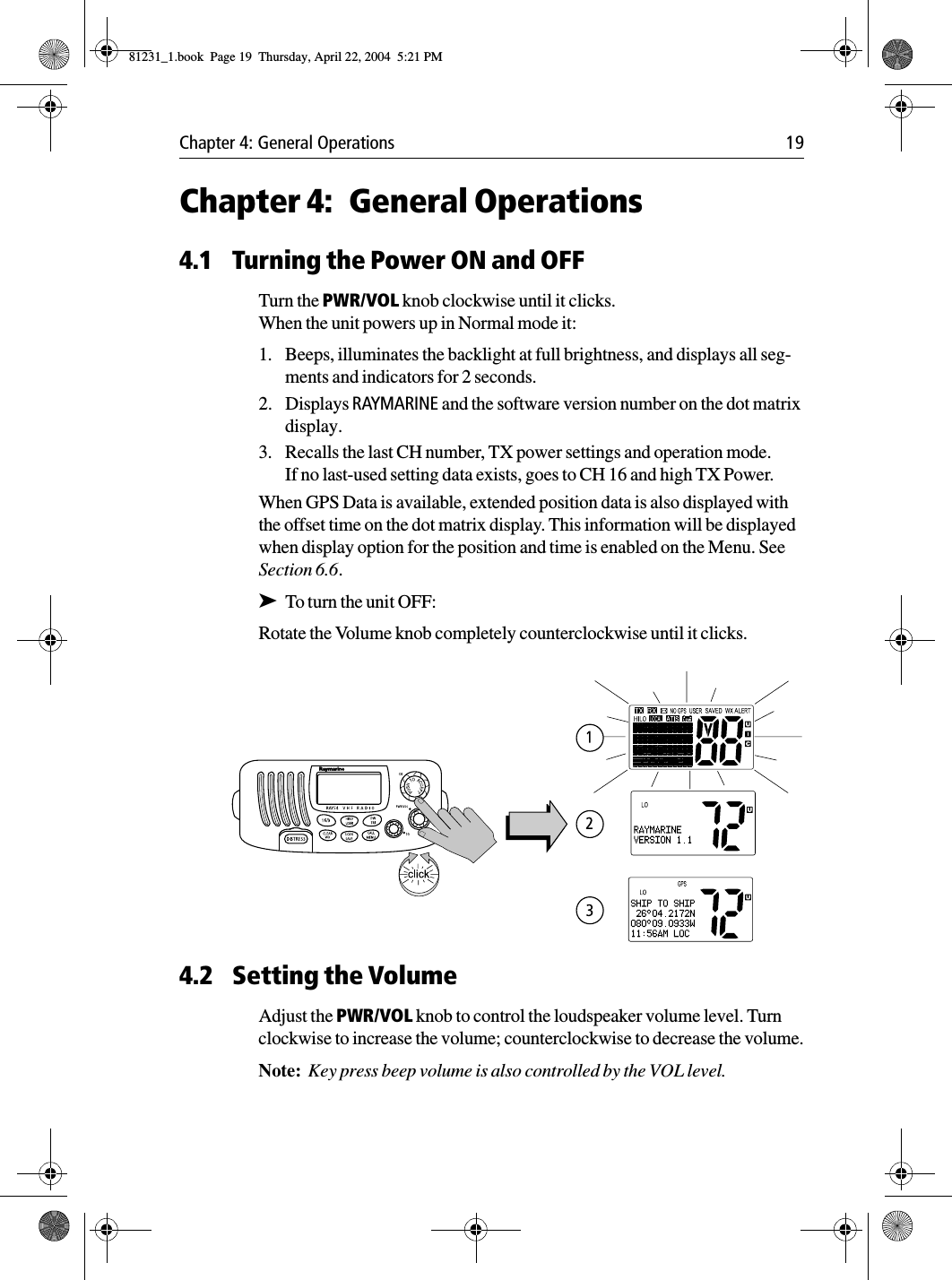 Chapter 4: General Operations 19Chapter 4: General Operations4.1 Turning the Power ON and OFFTurn the PWR/VOL knob clockwise until it clicks.When the unit powers up in Normal mode it:1. Beeps, illuminates the backlight at full brightness, and displays all seg-ments and indicators for 2 seconds.2. Displays RAYMARINE and the software version number on the dot matrix display.3. Recalls the last CH number, TX power settings and operation mode.If no last-used setting data exists, goes to CH 16 and high TX Power.When GPS Data is available, extended position data is also displayed with the offset time on the dot matrix display. This information will be displayed when display option for the position and time is enabled on the Menu. See Section 6.6.➤To turn the unit OFF:Rotate the Volume knob completely counterclockwise until it clicks.            4.2 Setting the VolumeAdjust the PWR/VOL knob to control the loudspeaker volume level. Turn clockwise to increase the volume; counterclockwise to decrease the volume.Note:  Key press beep volume is also controlled by the VOL level.81231_1.book  Page 19  Thursday, April 22, 2004  5:21 PM