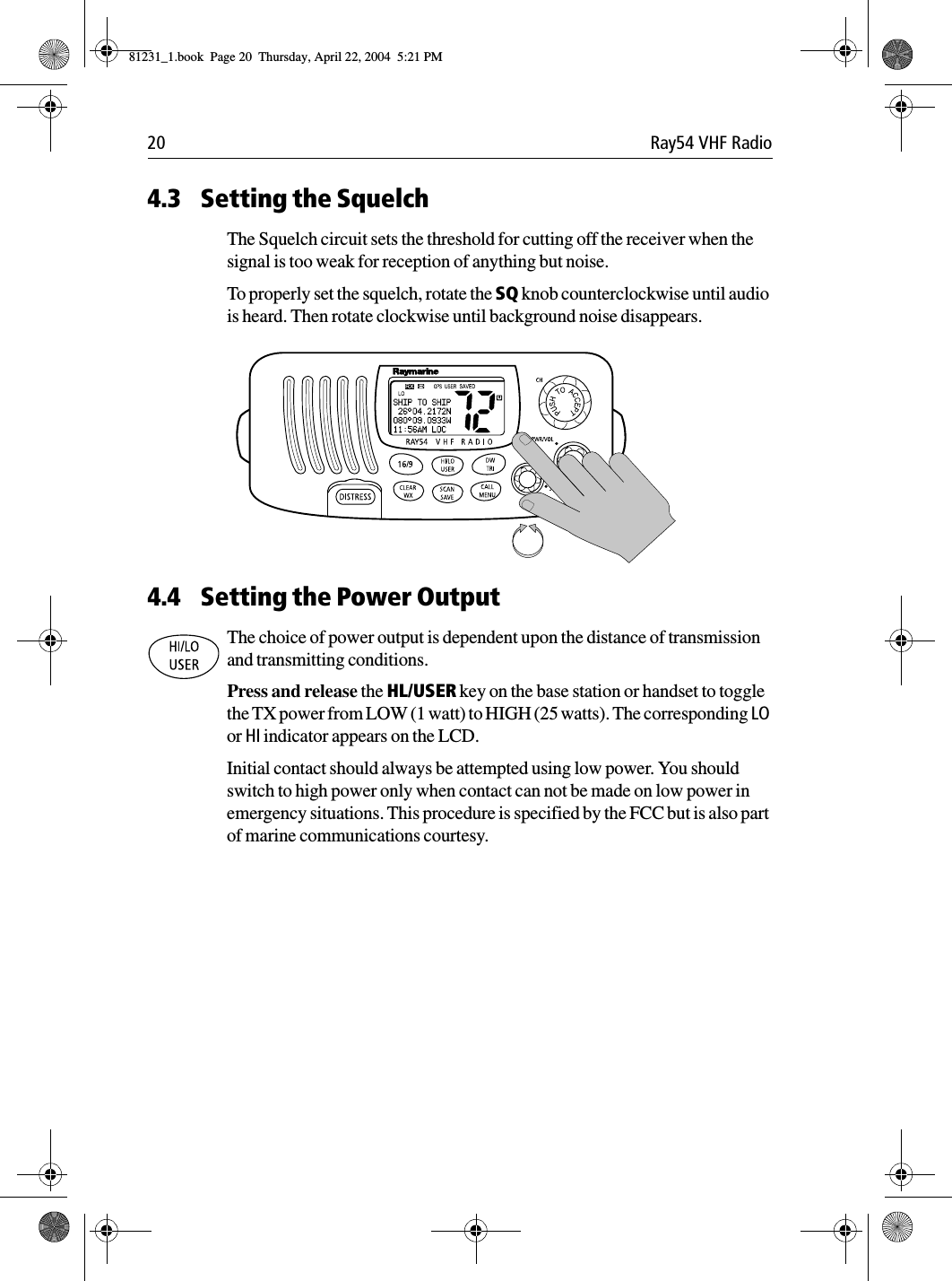 20 Ray54 VHF Radio4.3 Setting the SquelchThe Squelch circuit sets the threshold for cutting off the receiver when the signal is too weak for reception of anything but noise.To properly set the squelch, rotate the SQ knob counterclockwise until audio is heard. Then rotate clockwise until background noise disappears.             4.4 Setting the Power OutputThe choice of power output is dependent upon the distance of transmission and transmitting conditions. Press and release the HL/USER key on the base station or handset to toggle the TX power from LOW (1 watt) to HIGH (25 watts). The corresponding LO or HI indicator appears on the LCD.Initial contact should always be attempted using low power. You should switch to high power only when contact can not be made on low power in emergency situations. This procedure is specified by the FCC but is also part of marine communications courtesy.81231_1.book  Page 20  Thursday, April 22, 2004  5:21 PM