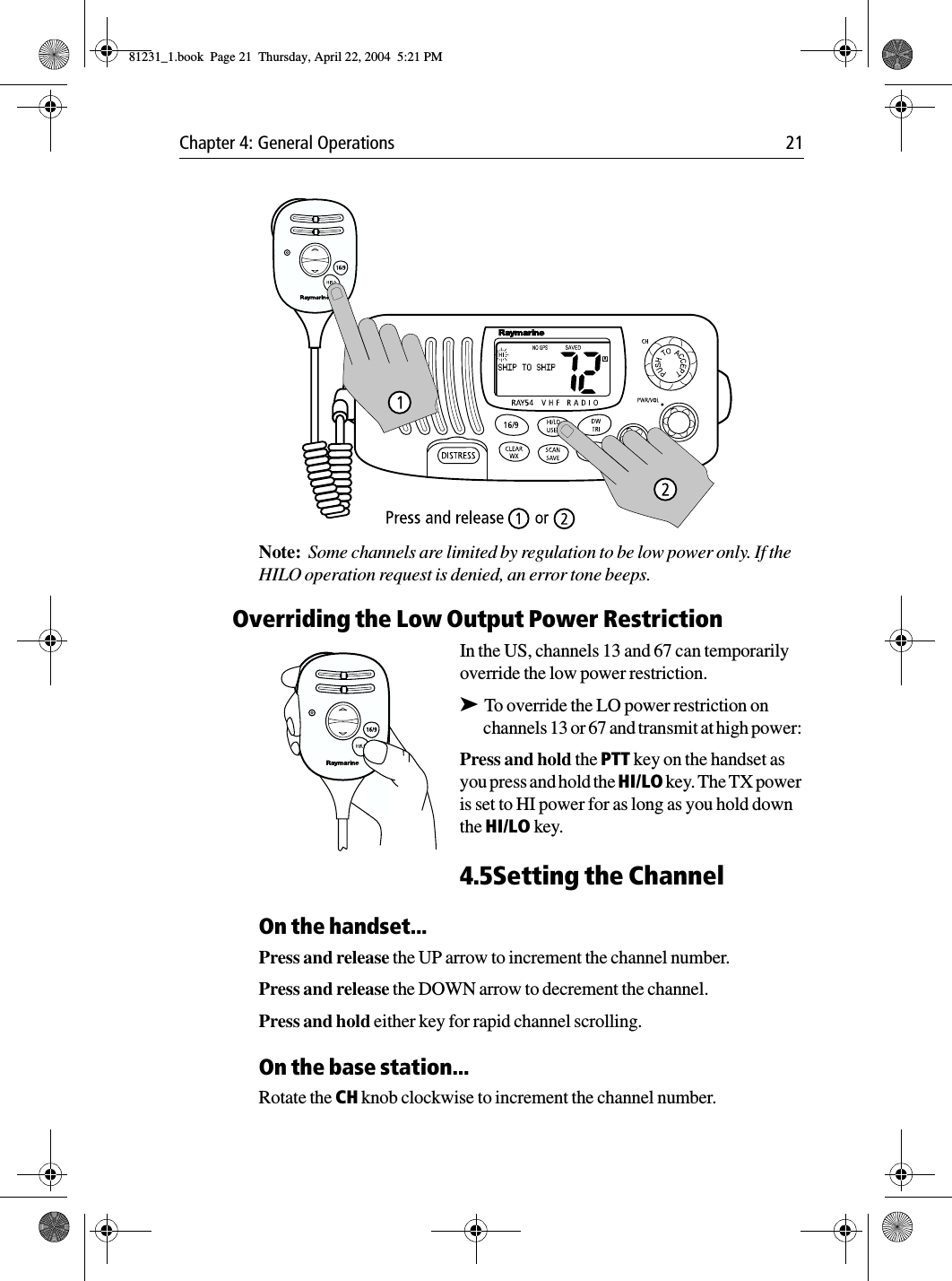 Chapter 4: General Operations 21            Note:  Some channels are limited by regulation to be low power only. If the HILO operation request is denied, an error tone beeps.Overriding the Low Output Power RestrictionIn the US, channels 13 and 67 can temporarily override the low power restriction. ➤To override the LO power restriction on channels 13 or 67 and transmit at high power: Press and hold the PTT key on the handset as you press and hold the HI/LO key. The TX power is set to HI power for as long as you hold down the HI/LO key.4.5Setting the ChannelOn the handset...Press and release the UP arrow to increment the channel number.Press and release the DOWN arrow to decrement the channel.Press and hold either key for rapid channel scrolling.On the base station...Rotate the CH knob clockwise to increment the channel number.81231_1.book  Page 21  Thursday, April 22, 2004  5:21 PM