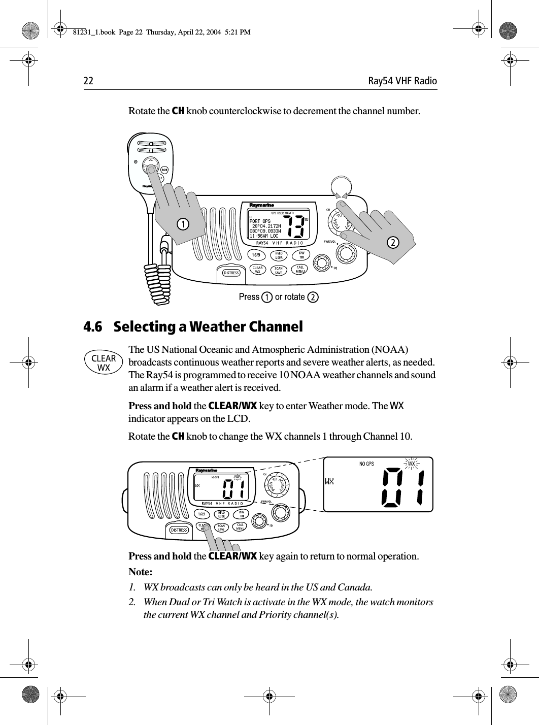 22 Ray54 VHF RadioRotate the CH knob counterclockwise to decrement the channel number.             4.6 Selecting a Weather ChannelThe US National Oceanic and Atmospheric Administration (NOAA) broadcasts continuous weather reports and severe weather alerts, as needed. The Ray54 is programmed to receive 10 NOAA weather channels and sound an alarm if a weather alert is received.Press and hold the CLEAR/WX key to enter Weather mode. The WX indicator appears on the LCD. Rotate the CH knob to change the WX channels 1 through Channel 10.             Press and hold the CLEAR/WX key again to return to normal operation.Note:  1. WX broadcasts can only be heard in the US and Canada.2. When Dual or Tri Watch is activate in the WX mode, the watch monitors the current WX channel and Priority channel(s).81231_1.book  Page 22  Thursday, April 22, 2004  5:21 PM