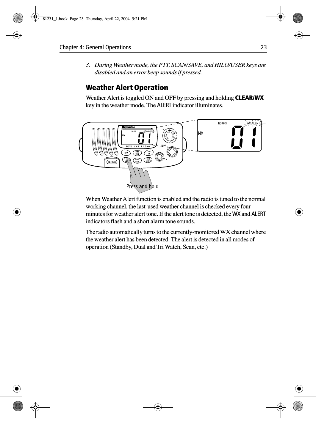 Chapter 4: General Operations 233. During Weather mode, the PTT, SCAN/SAVE, and HILO/USER keys are disabled and an error beep sounds if pressed.Weather Alert OperationWeather Alert is toggled ON and OFF by pressing and holding CLEAR/WX key in the weather mode. The ALERT indicator illuminates.            When Weather Alert function is enabled and the radio is tuned to the normal working channel, the last-used weather channel is checked every four minutes for weather alert tone. If the alert tone is detected, the WX and ALERT indicators flash and a short alarm tone sounds. The radio automatically turns to the currently-monitored WX channel where the weather alert has been detected. The alert is detected in all modes of operation (Standby, Dual and Tri Watch, Scan, etc.)81231_1.book  Page 23  Thursday, April 22, 2004  5:21 PM