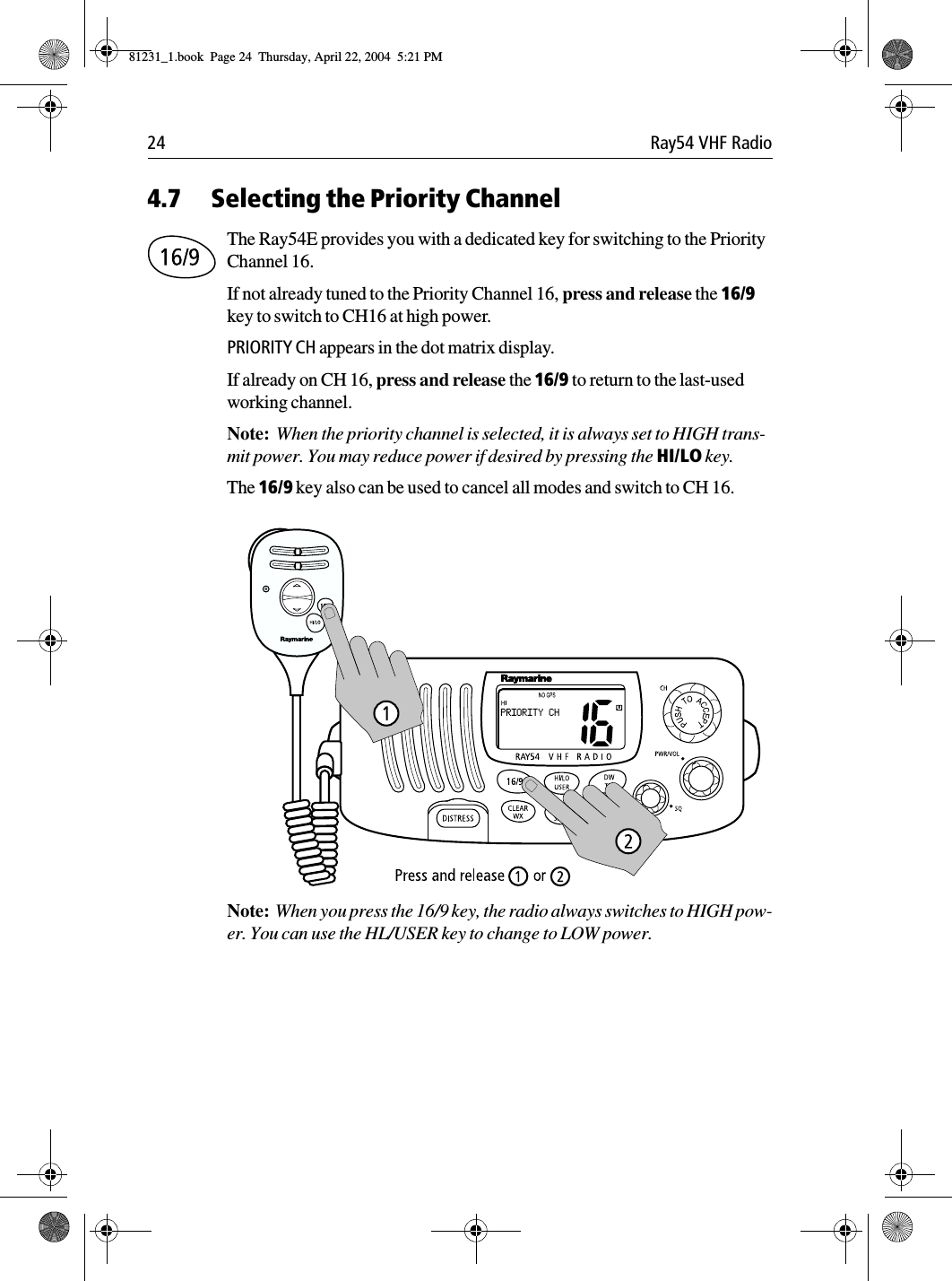 24 Ray54 VHF Radio4.7 Selecting the Priority ChannelThe Ray54E provides you with a dedicated key for switching to the Priority Channel 16.If not already tuned to the Priority Channel 16, press and release the 16/9 key to switch to CH16 at high power.PRIORITY CH appears in the dot matrix display.If already on CH 16, press and release the 16/9 to return to the last-used working channel.Note:  When the priority channel is selected, it is always set to HIGH trans-mit power. You may reduce power if desired by pressing the HI/LO key.The 16/9 key also can be used to cancel all modes and switch to CH 16.             Note:  When you press the 16/9 key, the radio always switches to HIGH pow-er. You can use the HL/USER key to change to LOW power.81231_1.book  Page 24  Thursday, April 22, 2004  5:21 PM