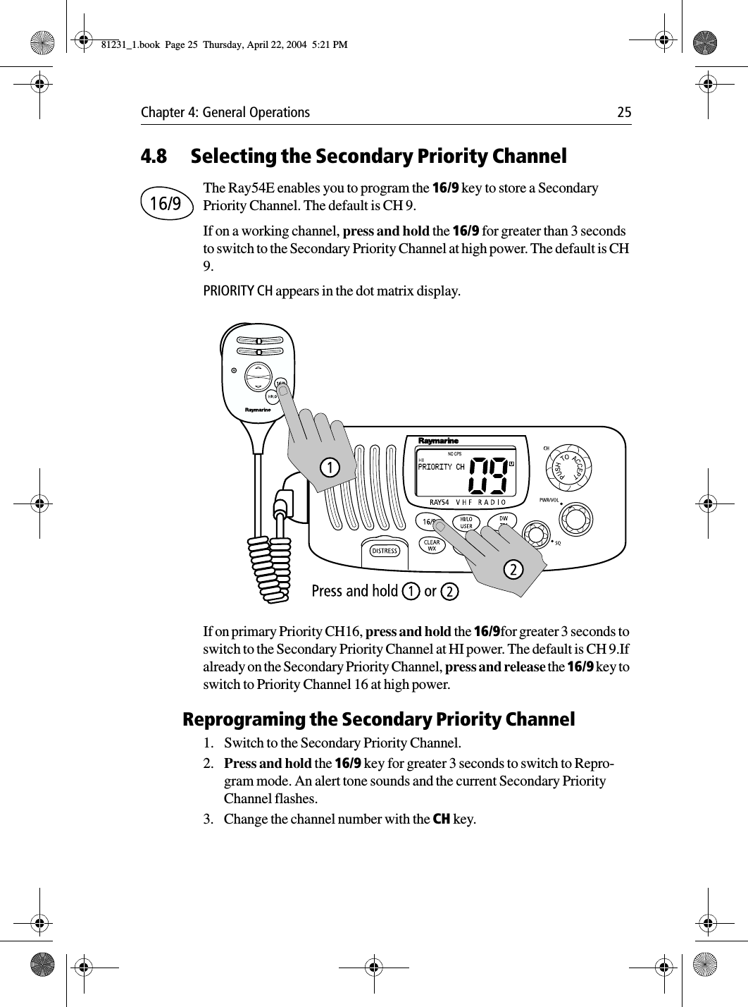 Chapter 4: General Operations 254.8 Selecting the Secondary Priority ChannelThe Ray54E enables you to program the 16/9 key to store a Secondary Priority Channel. The default is CH 9.If on a working channel, press and hold the 16/9 for greater than 3 seconds to switch to the Secondary Priority Channel at high power. The default is CH 9.PRIORITY CH appears in the dot matrix display.            If on primary Priority CH16, press and hold the 16/9for greater 3 seconds to switch to the Secondary Priority Channel at HI power. The default is CH 9.If already on the Secondary Priority Channel, press and release the 16/9 key to switch to Priority Channel 16 at high power.Reprograming the Secondary Priority Channel1. Switch to the Secondary Priority Channel. 2. Press and hold the 16/9 key for greater 3 seconds to switch to Repro-gram mode. An alert tone sounds and the current Secondary Priority Channel flashes.3. Change the channel number with the CH key. 81231_1.book  Page 25  Thursday, April 22, 2004  5:21 PM