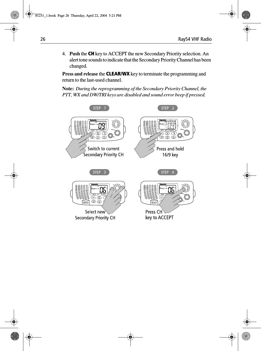 26 Ray54 VHF Radio4. Push the CH key to ACCEPT the new Secondary Priority selection. An alert tone sounds to indicate that the Secondary Priority Channel has been changed.Press and release the CLEAR/WX key to terminate the programming and return to the last-used channel.Note:  During the reprogramming of the Secondary Priority Channel, the PTT, WX and DW/TRI keys are disabled and sound error beep if pressed.             81231_1.book  Page 26  Thursday, April 22, 2004  5:21 PM