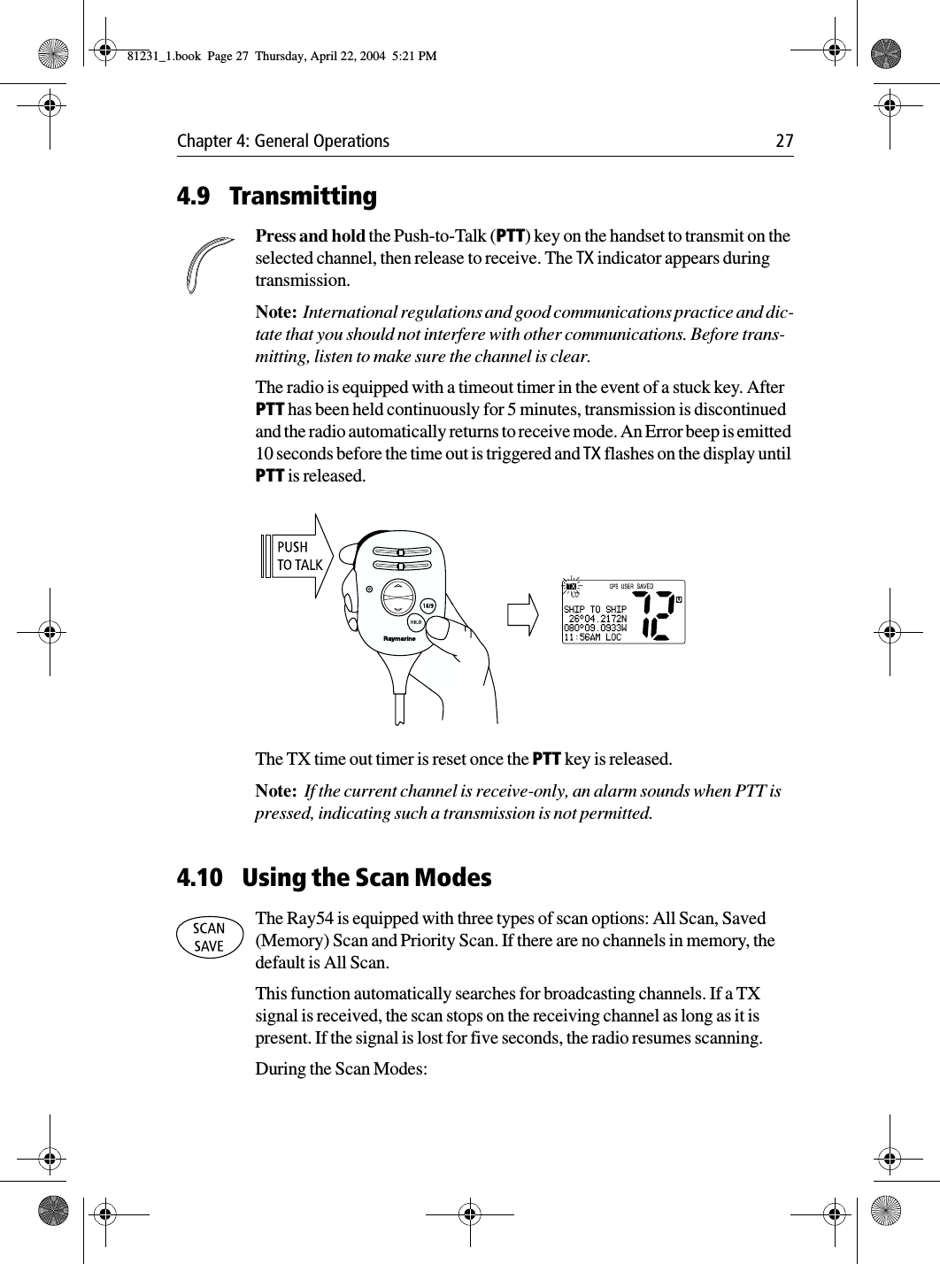 Chapter 4: General Operations 274.9 TransmittingPress and hold the Push-to-Talk (PTT) key on the handset to transmit on the selected channel, then release to receive. The TX indicator appears during transmission.Note:  International regulations and good communications practice and dic-tate that you should not interfere with other communications. Before trans-mitting, listen to make sure the channel is clear.The radio is equipped with a timeout timer in the event of a stuck key. After PTT has been held continuously for 5 minutes, transmission is discontinued and the radio automatically returns to receive mode. An Error beep is emitted 10 seconds before the time out is triggered and TX flashes on the display until PTT is released.            The TX time out timer is reset once the PTT key is released.Note:  If the current channel is receive-only, an alarm sounds when PTT is pressed, indicating such a transmission is not permitted.4.10 Using the Scan ModesThe Ray54 is equipped with three types of scan options: All Scan, Saved (Memory) Scan and Priority Scan. If there are no channels in memory, the default is All Scan.This function automatically searches for broadcasting channels. If a TX signal is received, the scan stops on the receiving channel as long as it is present. If the signal is lost for five seconds, the radio resumes scanning. During the Scan Modes:81231_1.book  Page 27  Thursday, April 22, 2004  5:21 PM