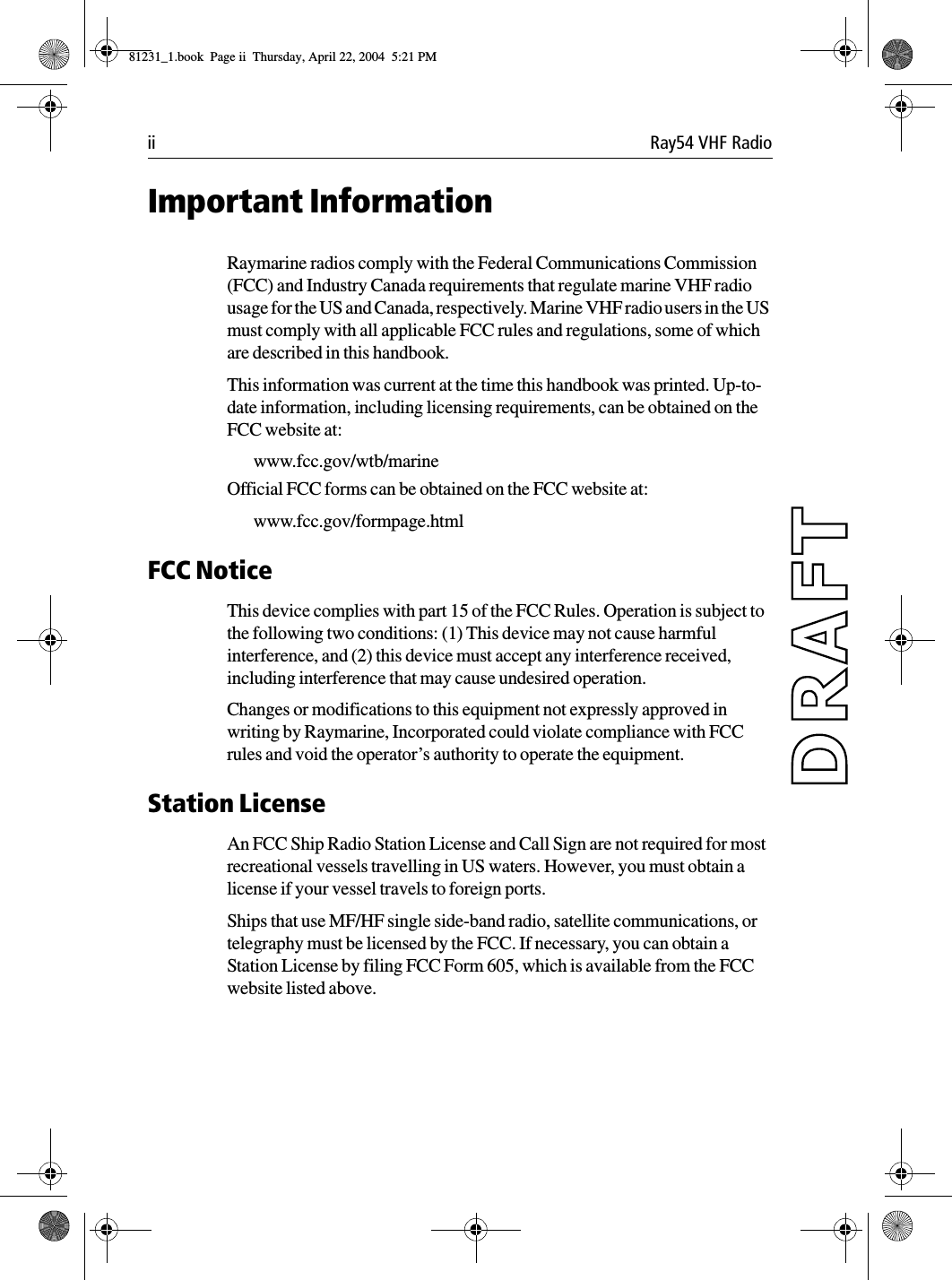 ii Ray54 VHF RadioImportant InformationRaymarine radios comply with the Federal Communications Commission (FCC) and Industry Canada requirements that regulate marine VHF radio usage for the US and Canada, respectively. Marine VHF radio users in the US must comply with all applicable FCC rules and regulations, some of which are described in this handbook. This information was current at the time this handbook was printed. Up-to-date information, including licensing requirements, can be obtained on the FCC website at:www.fcc.gov/wtb/marineOfficial FCC forms can be obtained on the FCC website at:www.fcc.gov/formpage.htmlFCC NoticeThis device complies with part 15 of the FCC Rules. Operation is subject to the following two conditions: (1) This device may not cause harmful interference, and (2) this device must accept any interference received, including interference that may cause undesired operation. Changes or modifications to this equipment not expressly approved in writing by Raymarine, Incorporated could violate compliance with FCC rules and void the operator’s authority to operate the equipment.Station LicenseAn FCC Ship Radio Station License and Call Sign are not required for most recreational vessels travelling in US waters. However, you must obtain a license if your vessel travels to foreign ports.Ships that use MF/HF single side-band radio, satellite communications, or telegraphy must be licensed by the FCC. If necessary, you can obtain a Station License by filing FCC Form 605, which is available from the FCC website listed above.81231_1.book  Page ii  Thursday, April 22, 2004  5:21 PM