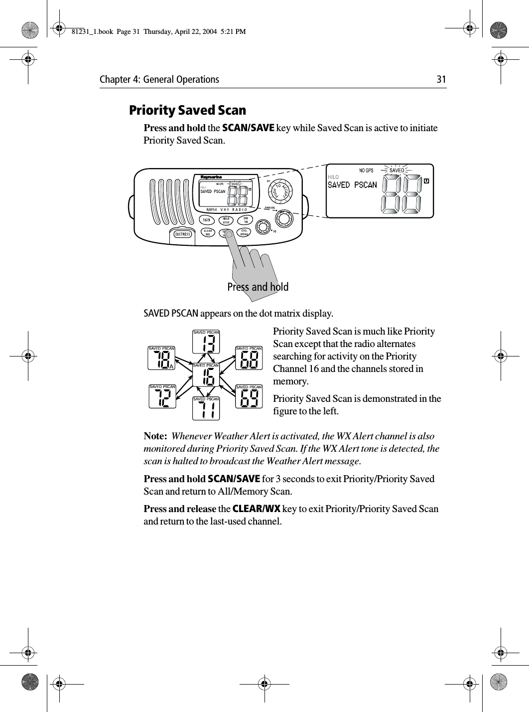 Chapter 4: General Operations 31Priority Saved ScanPress and hold the SCAN/SAVE key while Saved Scan is active to initiate Priority Saved Scan.            SAVED PSCAN appears on the dot matrix display.Priority Saved Scan is much like Priority Scan except that the radio alternates searching for activity on the Priority Channel 16 and the channels stored in memory. Priority Saved Scan is demonstrated in the figure to the left.Note:  Whenever Weather Alert is activated, the WX Alert channel is also monitored during Priority Saved Scan. If the WX Alert tone is detected, the scan is halted to broadcast the Weather Alert message.Press and hold SCAN/SAVE for 3 seconds to exit Priority/Priority Saved Scan and return to All/Memory Scan.Press and release the CLEAR/WX key to exit Priority/Priority Saved Scan and return to the last-used channel.81231_1.book  Page 31  Thursday, April 22, 2004  5:21 PM